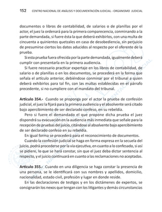 CENTRO NACIONAL DE ANÁLISIS Y DOCUMENTACIÓN JUDICIAL - ORGANISMO JUDICIAL152
documentos o libros de contabilidad, de salarios o de planillas por el
actor, el juez la ordenará para la primera comparecencia, conminando a la
parte demandada, si fuere ésta la que deberá exhibirlos, con una multa de
cincuenta a quinientos quetzales en caso de desobediencia, sin perjuicio
de presumirse ciertos los datos aducidos al respecto por el oferente de la
prueba.
Siestapruebafueraofrecidaporlapartedemandada,igualmentedeberá
cumplir con presentarla en la primera audiencia.
Si fuere necesario practicar expertaje en los libros de contabilidad, de
salario o de planillas o en los documentos, se procederá en la forma que
señala el artículo anterior, debiéndose conminar por el tribunal a quien
deberá exhibirlos para tal fin, con las multas establecidas en el párrafo
precedente, si no cumpliere con el mandato del tribunal.
Artículo 354.- Cuando se proponga por el actor la prueba de confesión
judicial, el juez la fijará para la primera audiencia y el absolvente será citado
bajo apercibimiento de ser declarado confeso, en su rebeldía.
Pero si fuere el demandado el que propone dicha prueba el juez
dispondrá su evacuación en la audiencia más inmediata que señale para la
recepcióndepruebasdeljuicio,citándosealabsolventebajoapercibimiento
de ser declarado confeso en su rebeldía.
En igual forma se procederá para el reconocimiento de documentos.
Cuando la confesión judicial se haga en forma expresa en la secuela del
juicio, podrá procederse por la vía ejecutiva, en cuanto a lo confesado, si así
se pidiere, lo que se hará constar, sin que el juez deba dictar sentencia al
respecto, y el juicio continuará en cuanto a las reclamaciones no aceptadas.
Artículo 355.- Cuando en una diligencia se haga constar la presencia de
una persona, se le identificará con sus nombres y apellidos, domicilio,
nacionalidad, estado civil, profesión y lugar en donde reside.
En las declaraciones de testigos y en los dictámenes de expertos, se
consignarán los nexos que tengan con los litigantes y demás circunstancias
 