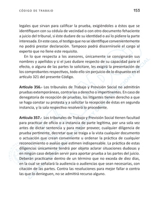 CÓDIGO DE TRABA JO 153
legales que sirvan para calificar la prueba, exigiéndoles a éstos que se
identifiquen con su cédula de vecindad o con otro documento fehaciente
a juicio del tribunal, si éste dudare de su identidad o así lo pidiere la parte
interesada. En este caso, el testigo que no se identifique convenientemente
no podrá prestar declaración. Tampoco podrá discernírsele el cargo al
experto que no llene este requisito.
En lo que respecta a los asesores, únicamente se consignarán sus
nombres y apellidos y si el juez dudare respecto de su capacidad para el
efecto, o alguna de las partes lo solicitare, les exigirá la presentación de
los comprobantes respectivos, todo ello sin perjuicio de lo dispuesto en el
artículo 321 del presente Código.
Artículo 356.- Los tribunales de Trabajo y Previsión Social no admitirán
pruebas extemporáneas, contrarias a derecho o impertinentes. En caso de
denegatoria de recepción de pruebas, los litigantes tienen derecho a que
se haga constar su protesta y a solicitar la recepción de éstas en segunda
instancia, y la sala respectiva resolverá lo procedente.
Artículo 357.- Los tribunales de Trabajo y Previsión Social tienen facultad
para practicar de oficio o a instancia de parte legítima, por una sola vez
antes de dictar sentencia y para mejor proveer, cualquier diligencia de
prueba pertinente, decretar que se traiga a la vista cualquier documento
o actuación que crean conveniente u ordenar la práctica de cualquier
reconocimiento o avalúo que estimen indispensable. La práctica de estas
diligencias únicamente tendrá por objeto aclarar situaciones dudosas y
en ningún caso deberán servir para aportar prueba a las partes del juicio.
Deberán practicarse dentro de un término que no exceda de diez días,
en la cual se señalará la audiencia o audiencias que sean necesarias, con
citación de las partes. Contra las resoluciones para mejor fallar o contra
las que lo denieguen, no se admitirá recurso alguno.
 