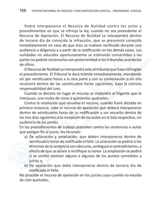CENTRO NACIONAL DE ANÁLISIS Y DOCUMENTACIÓN JUDICIAL - ORGANISMO JUDICIAL156
Podrá interponerse el Recurso de Nulidad contra los actos y
procedimientos en que se infrinja la ley, cuando no sea procedente el
Recurso de Apelación. El Recurso de Nulidad se interpondrá dentro
de tercero día de conocida la infracción, que se presumirá conocida
inmediatamente en caso de que ésta se hubiere verificado durante una
audiencia o diligencia y a partir de la notificación en los demás casos. Las
nulidades no aducidas oportunamente se estimarán consentidas y las
partes no podrán reclamarlas con posterioridad ni los tribunales acordarlas
de oficio.
El Recurso de Nulidad se interpondrá ante el tribunal que haya infringido
el procedimiento. El Tribunal le dará trámite inmediatamente, mandando
oír por veinticuatro horas a la otra parte y con su contestación o sin ella
resolverá dentro de las veinticuatro horas siguientes, bajo la estricta
responsabilidad del Juez.
Cuando se declare sin lugar el recurso se impondrá al litigante que lo
interpuso, una multa de cinco a quinientos quetzales.
Contra la resolución que resuelva el recurso, cuando fuere dictada en
primera instancia, cabe el recurso de apelación que deberá interponerse
dentro de veinticuatro horas de su notificación y ser resuelto dentro de
los tres días siguientes a la recepción de los autos en la Sala respectiva, sin
audiencia de las partes.
En los procedimientos de trabajo proceden contra las sentencias o autos
que pongan fin al juicio, los recursos:
a)	 De aclaración y ampliación, que deben interponerse dentro de
veinticuatro horas de notificado el fallo. La aclaración se pedirá si los
términos de la sentencia son obscuros, ambiguos o contradictorios, a
efecto de que se aclare o rectifique su tenor. La ampliación se pedirá
si se omitió resolver alguno o algunos de los puntos sometidos a
juicio; y,
b)	De apelación que debe interponerse dentro de tercero día de
notificado el fallo.
No procede el recurso de apelación en los juicios cuya cuantía no exceda
de cien quetzales.
 