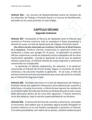 CÓDIGO DE TRABA JO 157
Artículo 366.- Los recursos de Responsabilidad contra los titulares de
los tribunales de Trabajo y Previsión Social y el recurso de Rectificación,
proceden en los casos previstos en este Código.
CAPÍTULO DÉCIMO
Segunda Instancia
Artículo 367.- Interpuesto el Recurso de Apelación ante el tribunal que
conoció en Primera Instancia, éste lo concederá si fuere procedente y
elevará los autos a la Sala de Apelaciones de Trabajo y Previsión Social.
(Dos últimos párrafos adicionados por el Artículo 7 del Decreto 35-98 del Congreso
de la República). Produce efectos suspensivos la apelación contra las
sentencias y autos que pongan fin al juicio. La apelación no produce
efectos suspensivos cuando se interpone contra cualesquiera de las otras
resoluciones apelables. Cuando la apelación es de las que no produce
efectos suspensivos, el tribunal elevará los autos originales y continuará
conociendo con el duplicado.
La apelación sin efectos suspensivos, los adquiere, si al continuar
conociendo el Tribunal de Primer Grado, llegare al momento de dictar
sentencia y no estuviere resuelta la apelación. En tal caso, el fallo de
primera instancia será pronunciado hasta que cause ejecutoria lo resuelto
por el Tribunal de Segundo Grado.
	
Artículo 368.- Recibidos los autos en la Sala de Apelaciones de Trabajo y
Previsión Social, por apelación interpuesta, dará audiencia por cuarenta y
ocho horas a la parte recurrente, a efecto de que exprese los motivos de
su inconformidad. Vencido este término se señalará día para la vista, la que
debe efectuarse dentro de los cinco días siguientes. Y dictará sentencia
cinco días después, bajo la estricta responsabilidad de sus titulares.
Artículo 369.- Si dentro del término de cuarenta y ocho horas, concedido
al recurrente, éste pidiere que se practique alguna prueba denegada en
primera instancia, en la cual hubiere consignado su protesta, el tribunal,
si lo estima procedente, con noticia de las partes, señalará audiencia para
 