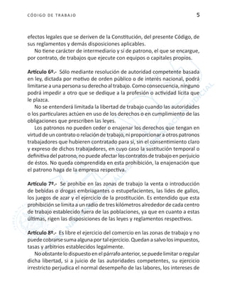 CÓDIGO DE TRABA JO 5
efectos legales que se deriven de la Constitución, del presente Código, de
sus reglamentos y demás disposiciones aplicables.
No tiene carácter de intermediario y sí de patrono, el que se encargue,
por contrato, de trabajos que ejecute con equipos o capitales propios.
Artículo 6º.- Sólo mediante resolución de autoridad competente basada
en ley, dictada por motivo de orden público o de interés nacional, podrá
limitarse a una persona su derecho al trabajo. Como consecuencia, ninguno
podrá impedir a otro que se dedique a la profesión o actividad lícita que
le plazca.
No se entenderá limitada la libertad de trabajo cuando las autoridades
o los particulares actúen en uso de los derechos o en cumplimiento de las
obligaciones que prescriben las leyes.
Los patronos no pueden ceder o enajenar los derechos que tengan en
virtud de un contrato o relación de trabajo, ni proporcionar a otros patronos
trabajadores que hubieren contratado para sí, sin el consentimiento claro
y expreso de dichos trabajadores, en cuyo caso la sustitución temporal o
definitivadelpatrono,nopuedeafectarloscontratosdetrabajoenperjuicio
de éstos. No queda comprendida en esta prohibición, la enajenación que
el patrono haga de la empresa respectiva.
Artículo 7º.- Se prohíbe en las zonas de trabajo la venta o introducción
de bebidas o drogas embriagantes o estupefacientes, las lides de gallos,
los juegos de azar y el ejercicio de la prostitución. Es entendido que esta
prohibición se limita a un radio de tres kilómetros alrededor de cada centro
de trabajo establecido fuera de las poblaciones, ya que en cuanto a estas
últimas, rigen las disposiciones de las leyes y reglamentos respectivos.
Artículo 8º.- Es libre el ejercicio del comercio en las zonas de trabajo y no
puedecobrarsesumaalgunaportalejercicio.Quedanasalvolosimpuestos,
tasas y arbitrios establecidos legalmente.
Noobstantelodispuestoenelpárrafoanterior,sepuedelimitaroregular
dicha libertad, si a juicio de las autoridades competentes, su ejercicio
irrestricto perjudica el normal desempeño de las labores, los intereses de
 