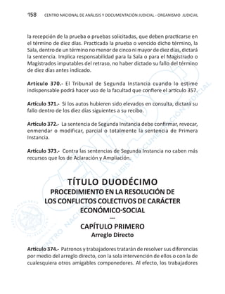 CENTRO NACIONAL DE ANÁLISIS Y DOCUMENTACIÓN JUDICIAL - ORGANISMO JUDICIAL158
la recepción de la prueba o pruebas solicitadas, que deben practicarse en
el término de diez días. Practicada la prueba o vencido dicho término, la
Sala, dentro de un término no menor de cinco ni mayor de diez días, dictará
la sentencia. Implica responsabilidad para la Sala o para el Magistrado o
Magistrados imputables del retraso, no haber dictado su fallo del término
de diez días antes indicado.
Artículo 370.- El Tribunal de Segunda Instancia cuando lo estime
indispensable podrá hacer uso de la facultad que confiere el artículo 357.
Artículo 371.- Si los autos hubieren sido elevados en consulta, dictará su
fallo dentro de los diez días siguientes a su recibo.
Artículo 372.- La sentencia de Segunda Instancia debe confirmar, revocar,
enmendar o modificar, parcial o totalmente la sentencia de Primera
Instancia.
Artículo 373.- Contra las sentencias de Segunda Instancia no caben más
recursos que los de Aclaración y Ampliación.
TÍTULO DUODÉCIMO
PROCEDIMIENTO EN LA RESOLUCIÓN DE
LOS CONFLICTOS COLECTIVOS DE CARÁCTER
ECONÓMICO-SOCIAL
---
CAPÍTULO PRIMERO
Arreglo Directo
Artículo 374.- Patronos y trabajadores tratarán de resolver sus diferencias
por medio del arreglo directo, con la sola intervención de ellos o con la de
cualesquiera otros amigables componedores. Al efecto, los trabajadores
 