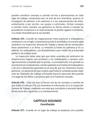 CÓDIGO DE TRABA JO 159
pueden constituir consejos o comités ad hoc o permanentes en cada
lugar de trabajo, compuestos por no más de tres miembros, quienes se
encargarán de plantear a los patronos o a los representantes de éstos,
verbalmente o por escrito, sus quejas o solicitudes. Dichos consejos
o comités harán siempre sus gestiones en forma atenta y cuando así
procedieren el patrono o su representante no puede negarse a recibirlos,
a la mayor brevedad que le sea posible.
Artículo 375.- Cuando las negociaciones entre patronos y trabajadores
conduzcan a un arreglo, se levantará acta de lo acordado y se enviará copia
auténtica a la Inspección General de Trabajo y dentro de las veinticuatro
horas posteriores a su firma. La remisión la harán los patronos y en su
defecto, los trabajadores, sea directamente o por medio de la autoridad
política o de trabajo local.
La Inspección debe velar por que estos acuerdos no contraríen las
disposiciones legales que protejan a los trabajadores y porque sean
rigurosamente cumplidos por las partes. La contravención a lo pactado se
sancionará con multa de diez a veinte quetzales si se tratare de trabajadores
y de cien a doscientos quetzales en el caso de que los infractores fueren
patronos, sin perjuicio de que la parte que hubiere cumplido puede exigir
ante los Tribunales de Trabajo y Previsión Social la ejecución del acuerdo
o el pago de los daños y perjuicios que se le hubieren causado.
Artículo 376.- Cada vez que se forme uno de los consejos o comités de
que habla el artículo 374, sus miembros lo informarán así a la Inspección
General de Trabajo, mediante una nota que suscribirán y enviarán dentro
de los cinco días siguientes a su nombramiento.
CAPÍTULO SEGUNDO
Conciliación
Artículo 377.- Cuando en un lugar de trabajo se produzca una cuestión
 