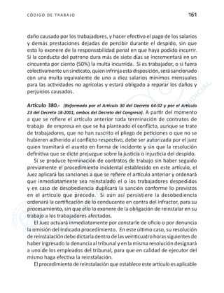 CÓDIGO DE TRABA JO 161
daño causado por los trabajadores, y hacer efectivo el pago de los salarios
y demás prestaciones dejadas de percibir durante el despido, sin que
esto lo exonere de la responsabilidad penal en que haya podido incurrir.
Si la conducta del patrono dura más de siete días se incrementará en un
cincuenta por ciento (50%) la multa incurrida. Si es trabajador, o si fuera
colectivamenteunsindicato,quieninfrinjaestadisposición,serásancionado
con una multa equivalente de uno a diez salarios mínimos mensuales
para las actividades no agrícolas y estará obligado a reparar los daños y
perjuicios causados.
Artículo 380.- (Reformado por el Artículo 30 del Decreto 64-92 y por el Artículo
23 del Decreto 18-2001, ambos del Decreto del Congreso). A partir del momento
a que se refiere el artículo anterior toda terminación de contratos de
trabajo de empresa en que se ha planteado el conflicto, aunque se trate
de trabajadores, que no han suscrito el pliego de peticiones o que no se
hubieren adherido al conflicto respectivo, debe ser autorizada por el juez
quien tramitará el asunto en forma de incidente y sin que la resolución
definitiva que se dicte prejuzgue sobre la justicia o injusticia del despido.
Si se produce terminación de contratos de trabajo sin haber seguido
previamente el procedimiento incidental establecido en este artículo, el
Juez aplicará las sanciones a que se refiere el artículo anterior y ordenará
que inmediatamente sea reinstalado el o los trabajadores despedidos
y en caso de desobediencia duplicará la sanción conforme lo previstos
en el artículo que precede. Si aún así persistiere la desobediencia
ordenará la certificación de lo conducente en contra del infractor, para su
procesamiento, sin que ello lo exonere de la obligación de reinstalar en su
trabajo a los trabajadores afectados.
El Juez actuará inmediatamente por constarle de oficio o por denuncia
la omisión del indicado procedimiento. En este último caso, su resolución
de reinstalación debe dictarla dentro de las veinticuatro horas siguientes de
haber ingresado la denuncia al tribunal y en la misma resolución designará
a uno de los empleados del tribunal, para que en calidad de ejecutor del
mismo haga efectiva la reinstalación.
Elprocedimientodereinstalaciónqueestableceesteartículoesaplicable
 