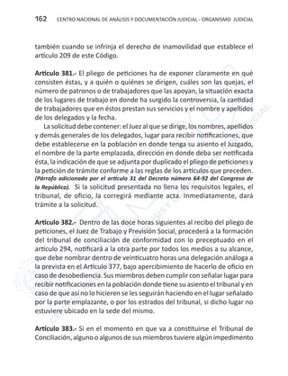 CENTRO NACIONAL DE ANÁLISIS Y DOCUMENTACIÓN JUDICIAL - ORGANISMO JUDICIAL162
también cuando se infrinja el derecho de inamovilidad que establece el
artículo 209 de este Código.
Artículo 381.- El pliego de peticiones ha de exponer claramente en qué
consisten éstas, y a quién o quiénes se dirigen, cuáles son las quejas, el
número de patronos o de trabajadores que las apoyan, la situación exacta
de los lugares de trabajo en donde ha surgido la controversia, la cantidad
de trabajadores que en éstos prestan sus servicios y el nombre y apellidos
de los delegados y la fecha.
Lasolicitud debecontener:el Juezal quesedirige,losnombres,apellidos
y demás generales de los delegados, lugar para recibir notificaciones, que
debe establecerse en la población en donde tenga su asiento el Juzgado,
el nombre de la parte emplazada, dirección en donde deba ser notificada
ésta, la indicación de que se adjunta por duplicado el pliego de peticiones y
la petición de trámite conforme a las reglas de los artículos que preceden.
(Párrafo adicionado por el artículo 31 del Decreto número 64-92 del Congreso de
la República). Si la solicitud presentada no llena los requisitos legales, el
tribunal, de oficio, la corregirá mediante acta. Inmediatamente, dará
trámite a la solicitud.
Artículo 382.- Dentro de las doce horas siguientes al recibo del pliego de
peticiones, el Juez de Trabajo y Previsión Social, procederá a la formación
del tribunal de conciliación de conformidad con lo preceptuado en el
artículo 294, notificará a la otra parte por todos los medios a su alcance,
que debe nombrar dentro de veinticuatro horas una delegación análoga a
la prevista en el Artículo 377, bajo apercibimiento de hacerlo de oficio en
caso de desobediencia. Sus miembros deben cumplir con señalar lugar para
recibir notificaciones en la población donde tiene su asiento el tribunal y en
caso de que así no lo hicieren se les seguirán haciendo en el lugar señalado
por la parte emplazante, o por los estrados del tribunal, si dicho lugar no
estuviere ubicado en la sede del mismo.
Artículo 383.- Si en el momento en que va a constituirse el Tribunal de
Conciliación, alguno o algunos de sus miembros tuviere algún impedimento
 