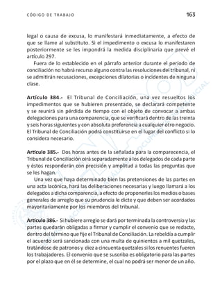 CÓDIGO DE TRABA JO 163
legal o causa de excusa, lo manifestará inmediatamente, a efecto de
que se llame al substituto. Si el impedimento o excusa lo manifestaren
posteriormente se les impondrá la medida disciplinaria que prevé el
artículo 297.
Fuera de lo establecido en el párrafo anterior durante el período de
conciliación no habrá recurso alguno contra las resoluciones del tribunal, ni
se admitirán recusaciones, excepciones dilatorias o incidentes de ninguna
clase.
Artículo 384.- El Tribunal de Conciliación, una vez resueltos los
impedimentos que se hubieren presentado, se declarará competente
y se reunirá sin pérdida de tiempo con el objeto de convocar a ambas
delegaciones para una comparencia, que se verificará dentro de las treinta
y seis horas siguientes y con absoluta preferencia a cualquier otro negocio.
El Tribunal de Conciliación podrá constituirse en el lugar del conflicto si lo
considera necesario.
Artículo 385.- Dos horas antes de la señalada para la comparecencia, el
Tribunal de Conciliación oirá separadamente a los delegados de cada parte
y éstos responderán con precisión y amplitud a todas las preguntas que
se les hagan.
Una vez que haya determinado bien las pretensiones de las partes en
una acta lacónica, hará las deliberaciones necesarias y luego llamará a los
delegados a dicha comparencia, a efecto de proponerles los medios o bases
generales de arreglo que su prudencia le dicte y que deben ser acordados
mayoritariamente por los miembros del tribunal.
Artículo 386.- Si hubiere arreglo se dará por terminada la controversia y las
partes quedarán obligadas a firmar y cumplir el convenio que se redacte,
dentro del término que fije el Tribunal de Conciliación. La rebeldía a cumplir
el acuerdo será sancionada con una multa de quinientos a mil quetzales,
tratándose de patronos y diez a cincuenta quetzales si los renuentes fueren
los trabajadores. El convenio que se suscriba es obligatorio para las partes
por el plazo que en él se determine, el cual no podrá ser menor de un año.
 