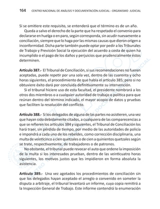 CENTRO NACIONAL DE ANÁLISIS Y DOCUMENTACIÓN JUDICIAL - ORGANISMO JUDICIAL164
Si se omitiere este requisito, se entenderá que el término es de un año.
Queda a salvo el derecho de la parte que ha respetado el convenio para
declararseenhuelgaoenparo,segúncorresponda,sinacudirnuevamentea
conciliación, siempre que lo haga por las mismas causas que dieron origen a
inconformidad. Dicha parte también puede optar por pedir a los Tribunales
de Trabajo y Previsión Social la ejecución del acuerdo a costa de quien ha
incumplido o el pago de los daños y perjuicios que prudencialmente éstos
determinen.
Artículo 387.- El Tribunal de Conciliación, si sus recomendaciones no fueren
aceptadas, puede repetir por una sola vez, dentro de las cuarenta y ocho
horas siguientes, el procedimiento de que habla el artículo 385; pero si no
obtuviere éxito dará por concluida definitivamente su intervención.
Si el tribunal hiciere uso de esta facultad, el presidente nombrará a los
otros dos miembros o a cualquier autoridad de trabajo o política para que
reúnan dentro del término indicado, el mayor acopio de datos y pruebas
que faciliten la resolución del conflicto.
Artículo 388.- Si los delegados de alguna de las partes no asistieren, una vez
que hayan sido debidamente citados, a cualquiera de las comparecencias a
que se refieren los artículos 384 y siguientes, el Tribunal de Conciliación los
hará traer, sin pérdida de tiempo, por medio de las autoridades de policía
e impondrá a cada uno de los rebeldes, como corrección disciplinaria, una
multa de veinticinco a cien quetzales o de cien a quinientos quetzales según
se trate, respectivamente, de trabajadores o de patronos.
No obstante, el tribunal puede revocar el auto que ordene la imposición
de la multa si los interesados prueban, dentro de las veinticuatro horas
siguientes, los motivos justos que les impidieron en forma absoluta la
asistencia.
Artículo 389.- Una vez agotados los procedimientos de conciliación sin
que los delegados hayan aceptado el arreglo o convenido en someter la
disputa a arbitraje, el tribunal levantará un informe, cuya copia remitirá a
la Inspección General de Trabajo. Este informe contendrá la enumeración
 