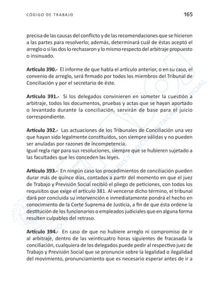 CÓDIGO DE TRABA JO 165
precisa de las causas del conflicto y de las recomendaciones que se hicieron
a las partes para resolverlo; además, determinará cuál de éstas aceptó el
arregloosilasdoslorechazaronylomismorespectodelarbitrajepropuesto
o insinuado.
Artículo 390.- El informe de que habla el artículo anterior, o en su caso, el
convenio de arreglo, será firmado por todos los miembros del Tribunal de
Conciliación y por el secretario de éste.
Artículo 391.- Si los delegados convinieren en someter la cuestión a
arbitraje, todos los documentos, pruebas y actas que se hayan aportado
o levantado durante la conciliación, servirán de base para el juicio
correspondiente.
Artículo 392.- Las actuaciones de los Tribunales de Conciliación una vez
que hayan sido legalmente constituidos, son siempre válidas y no pueden
ser anuladas por razones de incompetencia.
Igual regla rige para sus resoluciones, siempre que se hubieren sujetado a
las facultades que les conceden las leyes.
Artículo 393.- En ningún caso los procedimientos de conciliación pueden
durar más de quince días, contados a partir del momento en que el juez
de Trabajo y Previsión Social recibió el pliego de peticiones, con todos los
requisitos que exige el artículo 381. Al vencerse dicho término, el tribunal
dará por concluida su intervención e inmediatamente pondrá el hecho en
conocimiento de la Corte Suprema de Justicia, a fin de que ésta ordene la
destitución de los funcionarios o empleados judiciales que en alguna forma
resulten culpables del retraso.
Artículo 394.- En caso de que no hubiere arreglo ni compromiso de ir
al arbitraje, dentro de las veinticuatro horas siguientes de fracasada la
conciliación, cualquiera de los delegados puede pedir al respectivo juez de
Trabajo y Previsión Social que se pronuncie sobre la legalidad o ilegalidad
del movimiento, pronunciamiento que es necesario esperar antes de ir a
 