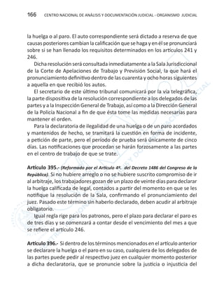 CENTRO NACIONAL DE ANÁLISIS Y DOCUMENTACIÓN JUDICIAL - ORGANISMO JUDICIAL166
la huelga o al paro. El auto correspondiente será dictado a reserva de que
causasposteriorescambianlacalificaciónquesehagayenélsepronunciará
sobre si se han llenado los requisitos determinados en los artículos 241 y
246.
Dicha resolución será consultada inmediatamente a la Sala Jurisdiccional
de la Corte de Apelaciones de Trabajo y Previsión Social, la que hará el
pronunciamiento definitivo dentro de las cuarenta y ocho horas siguientes
a aquella en que recibió los autos.
El secretario de este último tribunal comunicará por la vía telegráfica,
la parte dispositiva de la resolución correspondiente a los delegados de las
partes y a la Inspección General de Trabajo, así como a la Dirección General
de la Policía Nacional a fin de que ésta tome las medidas necesarias para
mantener el orden.
Para la declaratoria de ilegalidad de una huelga o de un paro acordados
y mantenidos de hecho, se tramitará la cuestión en forma de incidente,
a petición de parte, pero el período de prueba será únicamente de cinco
días. Las notificaciones que procedan se harán forzosamente a las partes
en el centro de trabajo de que se trate.
Artículo 395.- (Reformado por el Artículo 4º. del Decreto 1486 del Congreso de la
República). Si no hubiere arreglo o no se hubiere suscrito compromiso de ir
al arbitraje, los trabajadores gozan de un plazo de veinte días para declarar
la huelga calificada de legal, contados a partir del momento en que se les
notifique la resolución de la Sala, confirmando el pronunciamiento del
juez. Pasado este término sin haberlo declarado, deben acudir al arbitraje
obligatorio.
Igual regla rige para los patronos, pero el plazo para declarar el paro es
de tres días y se comenzará a contar desde el vencimiento del mes a que
se refiere el artículo 246.
Artículo 396.- Si dentro de los términos mencionados en el artículo anterior
se declarare la huelga o el paro en su caso, cualquiera de los delegados de
las partes puede pedir al respectivo juez en cualquier momento posterior
a dicha declaratoria, que se pronuncie sobre la justicia o injusticia del
 