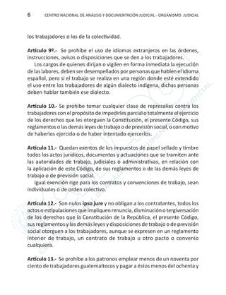 CENTRO NACIONAL DE ANÁLISIS Y DOCUMENTACIÓN JUDICIAL - ORGANISMO JUDICIAL6
los trabajadores o los de la colectividad.
Artículo 9º.- Se prohíbe el uso de idiomas extranjeros en las órdenes,
instrucciones, avisos o disposiciones que se den a los trabajadores.
Los cargos de quienes dirijan o vigilen en forma inmediata la ejecución
de las labores, deben ser desempeñados por personas que hablen el idioma
español, pero si el trabajo se realiza en una región donde esté extendido
el uso entre los trabajadores de algún dialecto indígena, dichas personas
deben hablar también ese dialecto.
Artículo 10.- Se prohíbe tomar cualquier clase de represalias contra los
trabajadores con el propósito de impedirles parcial o totalmente el ejercicio
de los derechos que les otorguen la Constitución, el presente Código, sus
reglamentos o las demás leyes de trabajo o de previsión social, o con motivo
de haberlos ejercido o de haber intentado ejercerlos.
Artículo 11.- Quedan exentos de los impuestos de papel sellado y timbre
todos los actos jurídicos, documentos y actuaciones que se tramiten ante
las autoridades de trabajo, judiciales o administrativas, en relación con
la aplicación de este Código, de sus reglamentos o de las demás leyes de
trabajo o de previsión social.
Igual exención rige para los contratos y convenciones de trabajo, sean
individuales o de orden colectivo.
Artículo 12.- Son nulos ipso jure y no obligan a los contratantes, todos los
actosoestipulacionesqueimpliquenrenuncia,disminuciónotergiversación
de los derechos que la Constitución de la República, el presente Código,
sus reglamentos y las demás leyes y disposiciones de trabajo o de previsión
social otorguen a los trabajadores, aunque se expresen en un reglamento
interior de trabajo, un contrato de trabajo u otro pacto o convenio
cualquiera.
Artículo 13.- Se prohíbe a los patronos emplear menos de un noventa por
ciento de trabajadores guatemaltecos y pagar a éstos menos del ochenta y
 