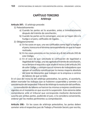 CENTRO NACIONAL DE ANÁLISIS Y DOCUMENTACIÓN JUDICIAL - ORGANISMO JUDICIAL168
CAPÍTULO TERCERO
Arbitraje
Artículo 397.- El arbitraje procede:
1)	Potestativamente:
a)	 Cuando las partes así lo acuerden, antes o inmediatamente
después del trámite de conciliación;
b)	Cuando las partes así lo convengan, una vez se hayan ido a la
huelga o al paro, calificados de legales.
2)	Obligatoriamente:
a)	 En los casos en que, una vez calificados como legal la huelga o
el paro, transcurra el término correspondiente sin que se hayan
realizado;
b)	En los casos previstos en los incisos a) y d) del artículo 243 de
este Código;
c)	 En el caso de que solicitada la calificación de legalidad o
ilegalidad de huelga, una vez agotado el trámite de conciliación,
no se llenare el requisito a que alude el inciso c) del artículo 241
de este Código, y siempre que el número de trabajadores que
apoyen el conflicto constituya por lo menos mayoría absoluta
del total de laborantes que trabajen en la empresa o centros
de labores de que se trate.
En el caso del inciso b) del arbitraje potestativo, las partes, al acordarlo,
deben reanudar los trabajos que se hubieren suspendido y someter a la
consideracióndelrespectivoTribunaldeArbitrajelaresolucióndelconflicto.
La reanudación de labores se hará en las mismas o mejores condiciones
vigentes en el momento en que ocurrió la suspensión. Este extremo debe
comprobarse ante el tribunal que corresponda mediante declaración
suscrita por ambas partes, pudiendo el juez, si lo considera conveniente,
ordenar por los medios pertinentes su comprobación.
Artículo 398.- En los casos de arbitraje potestativo, las partes deben
someter ante el respectivo juez de Trabajo y Previsión Social y por escrito,
 