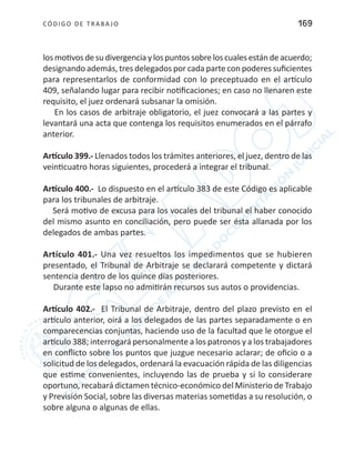 CÓDIGO DE TRABA JO 169
losmotivosdesudivergenciaylospuntossobreloscualesestándeacuerdo;
designando además, tres delegados por cada parte con poderes suficientes
para representarlos de conformidad con lo preceptuado en el artículo
409, señalando lugar para recibir notificaciones; en caso no llenaren este
requisito, el juez ordenará subsanar la omisión.
En los casos de arbitraje obligatorio, el juez convocará a las partes y
levantará una acta que contenga los requisitos enumerados en el párrafo
anterior.
Artículo 399.- Llenados todos los trámites anteriores, el juez, dentro de las
veinticuatro horas siguientes, procederá a integrar el tribunal.
Artículo 400.- Lo dispuesto en el artículo 383 de este Código es aplicable
para los tribunales de arbitraje.
Será motivo de excusa para los vocales del tribunal el haber conocido
del mismo asunto en conciliación, pero puede ser ésta allanada por los
delegados de ambas partes.
Artículo 401.- Una vez resueltos los impedimentos que se hubieren
presentado, el Tribunal de Arbitraje se declarará competente y dictará
sentencia dentro de los quince días posteriores.
Durante este lapso no admitirán recursos sus autos o providencias.
Artículo 402.- El Tribunal de Arbitraje, dentro del plazo previsto en el
artículo anterior, oirá a los delegados de las partes separadamente o en
comparecencias conjuntas, haciendo uso de la facultad que le otorgue el
artículo 388; interrogará personalmente a los patronos y a los trabajadores
en conflicto sobre los puntos que juzgue necesario aclarar; de oficio o a
solicitud de los delegados, ordenará la evacuación rápida de las diligencias
que estime convenientes, incluyendo las de prueba y si lo considerare
oportuno, recabará dictamen técnico-económico del Ministerio de Trabajo
y Previsión Social, sobre las diversas materias sometidas a su resolución, o
sobre alguna o algunas de ellas.
 