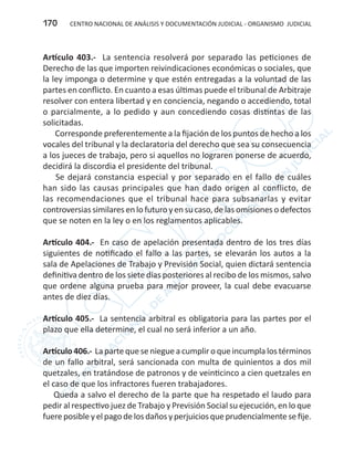 CENTRO NACIONAL DE ANÁLISIS Y DOCUMENTACIÓN JUDICIAL - ORGANISMO JUDICIAL170
Artículo 403.- La sentencia resolverá por separado las peticiones de
Derecho de las que importen reivindicaciones económicas o sociales, que
la ley imponga o determine y que estén entregadas a la voluntad de las
partes en conflicto. En cuanto a esas últimas puede el tribunal de Arbitraje
resolver con entera libertad y en conciencia, negando o accediendo, total
o parcialmente, a lo pedido y aun concediendo cosas distintas de las
solicitadas.
Corresponde preferentemente a la fijación de los puntos de hecho a los
vocales del tribunal y la declaratoria del derecho que sea su consecuencia
a los jueces de trabajo, pero si aquellos no lograren ponerse de acuerdo,
decidirá la discordia el presidente del tribunal.
Se dejará constancia especial y por separado en el fallo de cuáles
han sido las causas principales que han dado origen al conflicto, de
las recomendaciones que el tribunal hace para subsanarlas y evitar
controversias similares en lo futuro y en su caso, de las omisiones o defectos
que se noten en la ley o en los reglamentos aplicables.
Artículo 404.- En caso de apelación presentada dentro de los tres días
siguientes de notificado el fallo a las partes, se elevarán los autos a la
sala de Apelaciones de Trabajo y Previsión Social, quien dictará sentencia
definitiva dentro de los siete días posteriores al recibo de los mismos, salvo
que ordene alguna prueba para mejor proveer, la cual debe evacuarse
antes de diez días.
Artículo 405.- La sentencia arbitral es obligatoria para las partes por el
plazo que ella determine, el cual no será inferior a un año.
Artículo 406.- La parte que se niegue a cumplir o que incumpla los términos
de un fallo arbitral, será sancionada con multa de quinientos a dos mil
quetzales, en tratándose de patronos y de veinticinco a cien quetzales en
el caso de que los infractores fueren trabajadores.
Queda a salvo el derecho de la parte que ha respetado el laudo para
pedir al respectivo juez de Trabajo y Previsión Social su ejecución, en lo que
fuereposibleyelpagodelosdañosyperjuiciosqueprudencialmentesefije.
 
