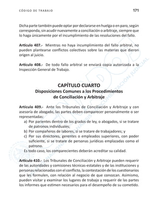 CÓDIGO DE TRABA JO 171
Dicha parte también puede optar por declararse en huelga o en paro, según
corresponda, sin acudir nuevamente a conciliación o arbitraje, siempre que
lo haga únicamente por el incumplimiento de las resoluciones del fallo.
Artículo 407.- Mientras no haya incumplimiento del fallo arbitral, no
pueden plantearse conflictos colectivos sobre las materias que dieron
origen al juicio.
Artículo 408.- De todo fallo arbitral se enviará copia autorizada a la
Inspección General de Trabajo.
CAPÍTULO CUARTO
Disposiciones Comunes a los Procedimientos
de Conciliación y Arbitraje
Artículo 409.- Ante los Tribunales de Conciliación y Arbitraje y con
asesoría de abogado, las partes deben comparecer personalmente o ser
representadas:
a)	 Por parientes dentro de los grados de ley, o abogados, si se tratare
de patronos individuales;
b)	Por compañeros de labores, si se tratare de trabajadores; y
c)	 Por sus directores, gerentes o empleados superiores, con poder
suficiente, si se tratare de personas jurídicas emplazadas como el
patrono.
Es todo caso, los comparecientes deberán acreditar su calidad.
Artículo 410.- Los Tribunales de Conciliación y Arbitraje pueden requerir
de las autoridades y comisiones técnicas-estatales y de las instituciones y
personas relacionadas con el conflicto, la contestación de los cuestionarios
que les formulen, con relación al negocio de que conozcan. Asimismo,
pueden visitar y examinar los lugares de trabajo y requerir de las partes
los informes que estimen necesarios para el desempeño de su cometido.
 