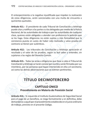 CENTRO NACIONAL DE ANÁLISIS Y DOCUMENTACIÓN JUDICIAL - ORGANISMO JUDICIAL172
El entorpecimiento o la negativa injustificada que impidan la realización
de estas diligencias, serán sancionados con una multa de cincuenta a
quinientos quetzales.
Artículo 411.- El presidente de cada Tribunal de Conciliación y Arbitraje
puede citar y notificar a las partes o a los delegados por medio de la Policía
Nacional, de las autoridades de trabajo o por las autoridades de cualquier
clase, quienes están obligados a atender con preferencia la petición que
se les haga. Estas diligencias no están sujetas a más formalidad que la
constancia puesta en autos de haber sido realizada y salvo prueba en
contrario se tienen por auténticos.
Artículo 412.- Los tribunales de Conciliación y Arbitraje apreciarán el
resultado y el valor de las pruebas, según su leal saber y entender, sin
sujetarse a las reglas del Derecho Común.
Artículo 413.- Todas las actas o diligencias que lleve a cabo el Tribunal de
Conciliación y Arbitraje se harán constar por escrito y serán firmadas por sus
miembros, por las personas que hayan intervenido en ella y el secretario;
así como las demás observaciones que se estimen pertinentes.
TÍTULO DECIMOTERCERO
---
CAPÍTULO ÚNICO
Procedimiento en Materia de Previsión Social
Artículo 414.- Si requerido el Instituto Guatemalteco de Seguridad Social
para el pago de un beneficio, se niega formalmente y en definitiva, debe
demandarse a aquél por el procedimiento establecido en el juicio ordinario
de trabajo, previsto en el presente Código.
 