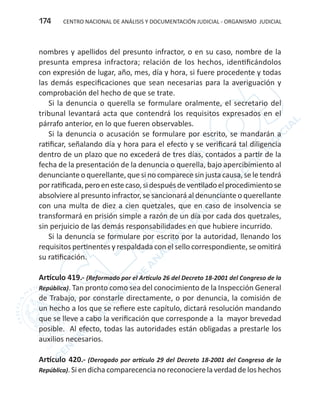CENTRO NACIONAL DE ANÁLISIS Y DOCUMENTACIÓN JUDICIAL - ORGANISMO JUDICIAL174
nombres y apellidos del presunto infractor, o en su caso, nombre de la
presunta empresa infractora; relación de los hechos, identificándolos
con expresión de lugar, año, mes, día y hora, si fuere procedente y todas
las demás especificaciones que sean necesarias para la averiguación y
comprobación del hecho de que se trate.
Si la denuncia o querella se formulare oralmente, el secretario del
tribunal levantará acta que contendrá los requisitos expresados en el
párrafo anterior, en lo que fueren observables.
Si la denuncia o acusación se formulare por escrito, se mandarán a
ratificar, señalando día y hora para el efecto y se verificará tal diligencia
dentro de un plazo que no excederá de tres días, contados a partir de la
fecha de la presentación de la denuncia o querella, bajo apercibimiento al
denunciante o querellante, que si no comparece sin justa causa, se le tendrá
porratificada,peroenestecaso,sidespuésdeventiladoelprocedimientose
absolviere al presunto infractor, se sancionará al denunciante o querellante
con una multa de diez a cien quetzales, que en caso de insolvencia se
transformará en prisión simple a razón de un día por cada dos quetzales,
sin perjuicio de las demás responsabilidades en que hubiere incurrido.
Si la denuncia se formulare por escrito por la autoridad, llenando los
requisitos pertinentes y respaldada con el sello correspondiente, se omitirá
su ratificación.
Artículo 419.- (Reformado por el Artículo 26 del Decreto 18-2001 del Congreso de la
República). Tan pronto como sea del conocimiento de la Inspección General
de Trabajo, por constarle directamente, o por denuncia, la comisión de
un hecho a los que se refiere este capítulo, dictará resolución mandando
que se lleve a cabo la verificación que corresponde a la mayor brevedad
posible. Al efecto, todas las autoridades están obligadas a prestarle los
auxilios necesarios.
Artículo 420.- (Derogado por artículo 29 del Decreto 18-2001 del Congreso de la
República). Si en dicha comparecencia no reconocierela verdad delos hechos
 