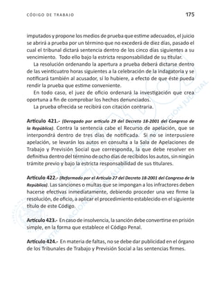 CÓDIGO DE TRABA JO 175
imputados y propone los medios de prueba que estime adecuados, el juicio
se abrirá a prueba por un término que no excederá de diez días, pasado el
cual el tribunal dictará sentencia dentro de los cinco días siguientes a su
vencimiento. Todo ello bajo la estricta responsabilidad de su titular.
La resolución ordenando la apertura a prueba deberá dictarse dentro
de las veinticuatro horas siguientes a la celebración de la indagatoria y se
notificará también al acusador, sí lo hubiere, a efecto de que éste pueda
rendir la prueba que estime conveniente.
En todo caso, el juez de oficio ordenará la investigación que crea
oportuna a fin de comprobar los hechos denunciados.
La prueba ofrecida se recibirá con citación contraria.
Artículo 421.- (Derogado por artículo 29 del Decreto 18-2001 del Congreso de
la República). Contra la sentencia cabe el Recurso de apelación, que se
interpondrá dentro de tres días de notificada. Si no se interpusiere
apelación, se levarán los autos en consulta a la Sala de Apelaciones de
Trabajo y Previsión Social que corresponda, la que debe resolver en
definitiva dentro del término de ocho días de recibidos los autos, sin ningún
trámite previo y bajo la estricta responsabilidad de sus titulares.
Artículo 422.- (Reformado por el Artículo 27 del Decreto 18-2001 del Congreso de la
República). Las sanciones o multas que se impongan a los infractores deben
hacerse efectivas inmediatamente, debiendo proceder una vez firme la
resolución, de oficio, a aplicar el procedimiento establecido en el siguiente
título de este Código.
Artículo 423.- En caso de insolvencia, la sanción debe convertirse en prisión
simple, en la forma que establece el Código Penal.
Artículo 424.- En materia de faltas, no se debe dar publicidad en el órgano
de los Tribunales de Trabajo y Previsión Social a las sentencias firmes.
 