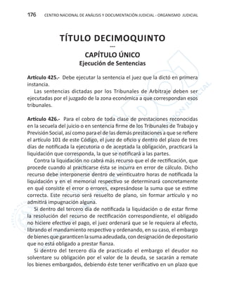 CENTRO NACIONAL DE ANÁLISIS Y DOCUMENTACIÓN JUDICIAL - ORGANISMO JUDICIAL176
TÍTULO DECIMOQUINTO
---
CAPÍTULO ÚNICO
Ejecución de Sentencias
Artículo 425.- Debe ejecutar la sentencia el juez que la dictó en primera
instancia.
Las sentencias dictadas por los Tribunales de Arbitraje deben ser
ejecutadas por el juzgado de la zona económica a que correspondan esos
tribunales.
Artículo 426.- Para el cobro de toda clase de prestaciones reconocidas
en la secuela del juicio o en sentencia firme de los Tribunales de Trabajo y
Previsión Social, así como para el de las demás prestaciones a que se refiere
el artículo 101 de este Código, el juez de oficio y dentro del plazo de tres
días de notificada la ejecutoria o de aceptada la obligación, practicará la
liquidación que corresponda, la que se notificará a las partes.
Contra la liquidación no cabrá más recurso que el de rectificación, que
procede cuando al practicarse ésta se incurra en error de cálculo. Dicho
recurso debe interponerse dentro de veinticuatro horas de notificada la
liquidación y en el memorial respectivo se determinará concretamente
en qué consiste el error o errores, expresándose la suma que se estime
correcta. Este recurso será resuelto de plano, sin formar artículo y no
admitirá impugnación alguna.
Si dentro del tercero día de notificada la liquidación o de estar firme
la resolución del recurso de rectificación correspondiente, el obligado
no hiciere efectivo el pago, el juez ordenará que se le requiera al efecto,
librando el mandamiento respectivo y ordenando, en su caso, el embargo
debienesquegaranticenlasumaadeudada,condesignacióndedepositario
que no está obligado a prestar fianza.
Si dentro del tercero día de practicado el embargo el deudor no
solventare su obligación por el valor de la deuda, se sacarán a remate
los bienes embargados, debiendo éste tener verificativo en un plazo que
 
