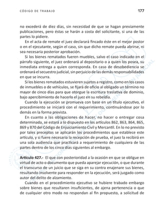 CÓDIGO DE TRABA JO 177
no excederá de diez días, sin necesidad de que se hagan previamente
publicaciones, pero éstas se harán a costa del solicitante, si una de las
partes lo pidiere.
En el acta de remate el juez declarará fincado éste en el mejor postor
o en el ejecutante, según el caso, sin que dicho remate pueda abrirse, ni
sea necesaria posterior aprobación.
Si los bienes rematados fueren muebles, salvo el caso indicado en el
párrafo siguiente, el juez ordenará al depositario o a quien los posea, su
inmediata entrega a quien corresponda. En caso de desobediencia se
ordenará el secuestro judicial, sin perjuicio de las demás responsabilidades
en que se incurra.
Si los bienes rematados estuvieren sujetos a registro, como en los casos
de inmuebles o de vehículos, se fijará de oficio al obligado un término no
mayor de cinco días para que otorgue la escritura traslativa de dominio,
bajo apercibimiento de hacerlo el juez en su rebeldía.
Cuando la ejecución se promueva con base en un título ejecutivo, el
procedimiento se iniciará con el requerimiento, continuándose por lo
demás en la forma prevista.
En cuanto a las obligaciones de hacer, no hacer o entregar cosa
determinada, se estará a lo dispuesto en los artículos 862, 863, 864, 865,
869 y 870 del Código de Enjuiciamiento Civil y Mercantil. En lo no previsto
por tales preceptos se aplicarán los procedimientos que establece este
artículo, y si fuere necesaria la recepción de prueba, el juez la recibirá en
una sola audiencia que practicará a requerimiento de cualquiera de las
partes dentro de los cinco días siguientes al embargo.
Artículo 427.- El que con posterioridad a la ocasión en que se obligue en
virtud de acto o documento que pueda aparejar ejecución, o que durante
el transcurso de un juicio que se siga en su contra enajenare sus bienes,
resultando insolvente para responder en la ejecución, será juzgado como
autor del delito de alzamiento.
Cuando en el procedimiento ejecutivo se hubiere trabado embargo
sobre bienes que resultaren insuficientes, de ajena pertenencia o que
de cualquier otro modo no respondan al fin propuesto, a solicitud de
 