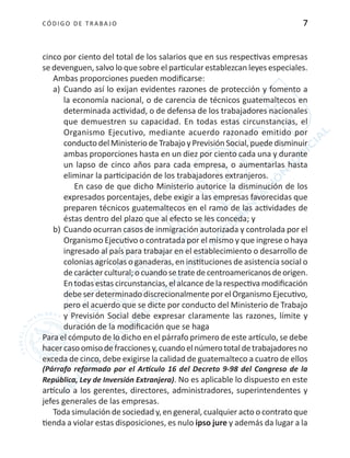 CÓDIGO DE TRABA JO 7
cinco por ciento del total de los salarios que en sus respectivas empresas
se devenguen, salvo lo que sobre el particular establezcan leyes especiales.
Ambas proporciones pueden modificarse:
a)	 Cuando así lo exijan evidentes razones de protección y fomento a
la economía nacional, o de carencia de técnicos guatemaltecos en
determinada actividad, o de defensa de los trabajadores nacionales
que demuestren su capacidad. En todas estas circunstancias, el
Organismo Ejecutivo, mediante acuerdo razonado emitido por
conductodel MinisteriodeTrabajoy Previsión Social,puededisminuir
ambas proporciones hasta en un diez por ciento cada una y durante
un lapso de cinco años para cada empresa, o aumentarlas hasta
eliminar la participación de los trabajadores extranjeros.
En caso de que dicho Ministerio autorice la disminución de los
expresados porcentajes, debe exigir a las empresas favorecidas que
preparen técnicos guatemaltecos en el ramo de las actividades de
éstas dentro del plazo que al efecto se les conceda; y
b)	Cuando ocurran casos de inmigración autorizada y controlada por el
Organismo Ejecutivo o contratada por el mismo y que ingrese o haya
ingresado al país para trabajar en el establecimiento o desarrollo de
colonias agrícolas o ganaderas, en instituciones de asistencia social o
decaráctercultural;ocuandosetratedecentroamericanosdeorigen.
En todas estas circunstancias, el alcance de la respectiva modificación
debe ser determinado discrecionalmente por el Organismo Ejecutivo,
pero el acuerdo que se dicte por conducto del Ministerio de Trabajo
y Previsión Social debe expresar claramente las razones, límite y
duración de la modificación que se haga
Para el cómputo de lo dicho en el párrafo primero de este artículo, se debe
hacercasoomisodefraccionesy,cuandoelnúmerototaldetrabajadoresno
exceda de cinco, debe exigirse la calidad de guatemalteco a cuatro de ellos
(Párrafo reformado por el Artículo 16 del Decreto 9-98 del Congreso de la
República, Ley de Inversión Extranjera). No es aplicable lo dispuesto en este
artículo a los gerentes, directores, administradores, superintendentes y
jefes generales de las empresas.
Toda simulación de sociedad y, en general, cualquier acto o contrato que
tienda a violar estas disposiciones, es nulo ipso jure y además da lugar a la
 