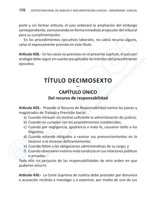 CENTRO NACIONAL DE ANÁLISIS Y DOCUMENTACIÓN JUDICIAL - ORGANISMO JUDICIAL178
parte y sin formar artículo, el juez ordenará la ampliación del embargo
correspondiente, comisionando en forma inmediata al ejecutor del tribunal
para su cumplimentación.
En los procedimientos ejecutivos laborales, no cabrá recurso alguno,
salvo el expresamente previsto en este título.
Artículo 428.- En los casos no previstos en el presente capítulo, el juez por
analogía debe seguir en cuanto sea aplicable los trámites del procedimiento
ejecutivo.
TÍTULO DECIMOSEXTO
---
CAPÍTULO ÚNICO
Del recurso de responsabilidad
Artículo 429.- Procede el Recurso de Responsabilidad contra los jueces y
magistrados de Trabajo y Previsión Social:
a)	 Cuando retrasen sin motivo suficiente la administración de justicia;
b)	Cuando no cumplan con los procedimientos establecidos;
c)	 Cuando por negligencia, ignorancia o mala fe, causaren daño a los
litigantes;
d)	Cuando estando obligados a razonar sus pronunciamientos no lo
hicieren o lo hicieren deficientemente;
e)	 Cuando faltan a las obligaciones administrativas de su cargo; y
f)	 Cuando observaren notoria mala conducta en sus relaciones públicas
o privadas.
Todo ello sin perjuicio de las responsabilidades de otro orden en que
pudieren incurrir.
Artículo 430.- La Corte Suprema de Justicia debe proceder por denuncia
o acusación recibida a investigar y a examinar, por medio de uno de sus
 
