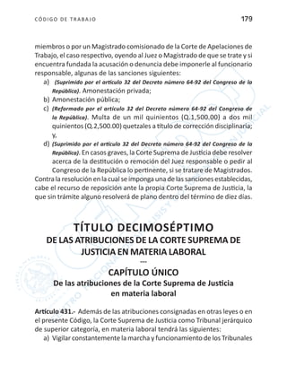 CÓDIGO DE TRABA JO 179
miembros o por un Magistrado comisionado de la Corte de Apelaciones de
Trabajo, el caso respectivo, oyendo al Juez o Magistrado de que se trate y si
encuentra fundada la acusación o denuncia debe imponerle al funcionario
responsable, algunas de las sanciones siguientes:
a)	 (Suprimido por el artículo 32 del Decreto número 64-92 del Congreso de la
República). Amonestación privada;
b)	Amonestación pública;
c)	 (Reformado por el artículo 32 del Decreto número 64-92 del Congreso de
la República). Multa de un mil quinientos (Q.1,500.00) a dos mil
quinientos (Q.2,500.00) quetzales a título de corrección disciplinaria;
y,
d)	(Suprimido por el artículo 32 del Decreto número 64-92 del Congreso de la
República). En casos graves, la Corte Suprema de Justicia debe resolver
acerca de la destitución o remoción del Juez responsable o pedir al
Congreso de la República lo pertinente, si se tratare de Magistrados.
Contralaresoluciónenlacualseimpongaunadelassancionesestablecidas,
cabe el recurso de reposición ante la propia Corte Suprema de Justicia, la
que sin trámite alguno resolverá de plano dentro del término de diez días.
TÍTULO DECIMOSÉPTIMO
DE LAS ATRIBUCIONES DE LA CORTE SUPREMA DE
JUSTICIA EN MATERIA LABORAL
---
CAPÍTULO ÚNICO
De las atribuciones de la Corte Suprema de Justicia
en materia laboral
Artículo 431.- Además de las atribuciones consignadas en otras leyes o en
el presente Código, la Corte Suprema de Justicia como Tribunal jerárquico
de superior categoría, en materia laboral tendrá las siguientes:
a)	 Vigilar constantemente la marcha y funcionamiento de los Tribunales
 