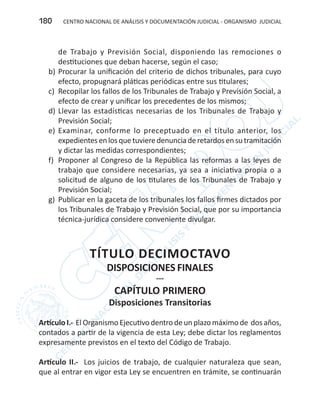 CENTRO NACIONAL DE ANÁLISIS Y DOCUMENTACIÓN JUDICIAL - ORGANISMO JUDICIAL180
de Trabajo y Previsión Social, disponiendo las remociones o
destituciones que deban hacerse, según el caso;
b)	Procurar la unificación del criterio de dichos tribunales, para cuyo
efecto, propugnará pláticas periódicas entre sus titulares;
c)	 Recopilar los fallos de los Tribunales de Trabajo y Previsión Social, a
efecto de crear y unificar los precedentes de los mismos;
d)	Llevar las estadísticas necesarias de los Tribunales de Trabajo y
Previsión Social;
e)	 Examinar, conforme lo preceptuado en el título anterior, los
expedientesenlosquetuvieredenunciaderetardosensutramitación
y dictar las medidas correspondientes;
f)	 Proponer al Congreso de la República las reformas a las leyes de
trabajo que considere necesarias, ya sea a iniciativa propia o a
solicitud de alguno de los titulares de los Tribunales de Trabajo y
Previsión Social;
g)	 Publicar en la gaceta de los tribunales los fallos firmes dictados por
los Tribunales de Trabajo y Previsión Social, que por su importancia
técnica-jurídica considere conveniente divulgar.
TÍTULO DECIMOCTAVO
DISPOSICIONES FINALES
---
CAPÍTULO PRIMERO
Disposiciones Transitorias
Artículo I.- El Organismo Ejecutivo dentro de un plazo máximo de dos años,
contados a partir de la vigencia de esta Ley; debe dictar los reglamentos
expresamente previstos en el texto del Código de Trabajo.
Artículo II.- Los juicios de trabajo, de cualquier naturaleza que sean,
que al entrar en vigor esta Ley se encuentren en trámite, se continuarán
 