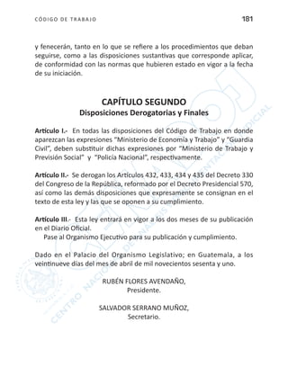 CÓDIGO DE TRABA JO 181
y fenecerán, tanto en lo que se refiere a los procedimientos que deban
seguirse, como a las disposiciones sustantivas que corresponde aplicar,
de conformidad con las normas que hubieren estado en vigor a la fecha
de su iniciación.
CAPÍTULO SEGUNDO
Disposiciones Derogatorias y Finales
Artículo I.- En todas las disposiciones del Código de Trabajo en donde
aparezcan las expresiones “Ministerio de Economía y Trabajo” y “Guardia
Civil”, deben substituir dichas expresiones por “Ministerio de Trabajo y
Previsión Social” y “Policía Nacional”, respectivamente.
Artículo II.- Se derogan los Artículos 432, 433, 434 y 435 del Decreto 330
del Congreso de la República, reformado por el Decreto Presidencial 570,
así como las demás disposiciones que expresamente se consignan en el
texto de esta ley y las que se oponen a su cumplimiento.
Artículo III.- Esta ley entrará en vigor a los dos meses de su publicación
en el Diario Oficial.
Pase al Organismo Ejecutivo para su publicación y cumplimiento.
Dado en el Palacio del Organismo Legislativo; en Guatemala, a los
veintinueve días del mes de abril de mil novecientos sesenta y uno.
RUBÉN FLORES AVENDAÑO,
Presidente.
SALVADOR SERRANO MUÑOZ,
Secretario.
 