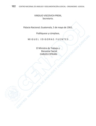 CENTRO NACIONAL DE ANÁLISIS Y DOCUMENTACIÓN JUDICIAL - ORGANISMO JUDICIAL182
VIRGILIO VISCOVICH PREM,
Secretario.
Palacio Nacional; Guatemala, 5 de mayo de 1961.
	
Publíquese y cúmplase,
M I G U E L I D I G O R A S F U E N T E S
El Ministro de Trabajo y
Bienestar Social
CARLOS CIPRIANI
 