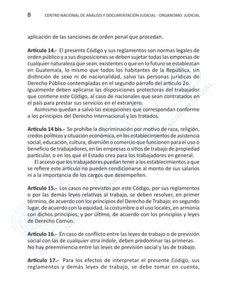 CENTRO NACIONAL DE ANÁLISIS Y DOCUMENTACIÓN JUDICIAL - ORGANISMO JUDICIAL8
aplicación de las sanciones de orden penal que procedan.
Artículo 14.- El presente Código y sus reglamentos son normas legales de
orden público y a sus disposiciones se deben sujetar todas las empresas de
cualquier naturaleza que sean, existentes o que en lo futuro se establezcan
en Guatemala, lo mismo que todos los habitantes de la República, sin
distinción de sexo ni de nacionalidad, salvo las personas jurídicas de
Derecho Público contempladas en el segundo párrafo del artículo 2o.
Igualmente deben aplicarse las disposiciones protectoras del trabajador
que contiene este Código, al caso de nacionales que sean contratados en
el país para prestar sus servicios en el extranjero.
Asimismo quedan a salvo las excepciones que correspondan conforme
a los principios del Derecho Internacional y los tratados.
Artículo 14 bis.- Se prohíbe la discriminación por motivo de raza, religión,
credospolíticosysituacióneconómica,enlosestablecimientosdeasistencia
social, educación, cultura, diversión o comercio que funcionen para el uso o
beneficio de trabajadores, en las empresas o sitios de trabajo de propiedad
particular, o en los que el Estado crea para los trabajadores en general.
El acceso que los trabajadores puedan tener a los establecimientos a que
se refiere este artículo no pueden condicionarse al monto de sus salarios
ni a la importancia de los cargos que desempeñen.
Artículo 15.- Los casos no previstos por este Código, por sus reglamentos
o por las demás leyes relativas al trabajo, se deben resolver, en primer
término, de acuerdo con los principios del Derecho de Trabajo; en segundo
lugar, de acuerdo con la equidad, la costumbre o el uso locales, en armonía
con dichos principios; y por último, de acuerdo con los principios y leyes
de Derecho Común.
Artículo 16.- En caso de conflicto entre las leyes de trabajo o de previsión
social con las de cualquier otra índole, deben predominar las primeras.
No hay preeminencia entre las leyes de previsión social y las de trabajo.
Artículo 17.- Para los efectos de interpretar el presente Código, sus
reglamentos y demás leyes de trabajo, se debe tomar en cuenta,
 