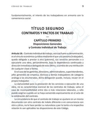 CÓDIGO DE TRABA JO 9
fundamentalmente, el interés de los trabajadores en armonía con la
conveniencia social.
TÍTULO SEGUNDO
CONTRATOS Y PACTOS DE TRABAJO
---
CAPÍTULO PRIMERO
Disposiciones Generales
y Contrato Individual de Trabajo
Artículo18.- Contratoindividualdetrabajo,seacualfueresudenominación,
es el vínculo económico-jurídico mediante el que una persona (trabajador),
queda obligada a prestar a otra (patrono), sus servicios personales o a
ejecutarle una obra, personalmente, bajo la dependencia continuada y
dirección inmediata o delegada de esta última, a cambio de una retribución
de cualquier clase o forma.
Enelcasodelosgerentes,directores,administradores,superintendentes,
jefes generales de empresa, técnicos y demás trabajadores de categoría
análoga a las enumeradas, dicha delegación puede, incluso, recaer en el
propio trabajador.
La exclusividad para la prestación de los servicios o ejecución de una
obra, no es característica esencial de los contratos de trabajo, salvo el
caso de incompatibilidad entre dos o más relaciones laborales, y sólo
puede exigirse cuando así se haya convenido expresamente en el acto de
la celebración del contrato.
La circunstancia de que el contrato de trabajo se ajustare en un mismo
documento con otro contrato de índole diferente o en concurrencia con
otro u otros, no le hace perder su naturaleza y por lo tanto a la respectiva
relación le son aplicables las disposiciones de este Código.
 