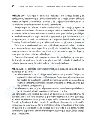 CENTRO NACIONAL DE ANÁLISIS Y DOCUMENTACIÓN JUDICIAL - ORGANISMO JUDICIAL10
Artículo 19.- Para que el contrato individual de trabajo exista y se
perfeccione, basta con que se inicie la relación de trabajo, que es el hecho
mismo de la prestación de los servicios o de la ejecución de la obra en las
condiciones que determina el artículo precedente.
Siempre que se celebre un contrato individual de trabajo y alguna de
las partes incumpla sus términos antes que se inicie la relación de trabajo,
el caso se debe resolver de acuerdo con los principios civiles que obligan
al que ha incumplido a pagar los daños y perjuicios que haya causado a la
otra parte, pero el juicio respectivo es de competencia de los tribunales de
TrabajoyPrevisiónSocial,losquedebenaplicarsuspropiosprocedimientos.
Toda prestación de servicios o ejecución de obra que se realice conforme
a las características que especifica el artículo precedente, debe regirse
necesariamente en sus diversas fases y consecuencias por las leyes y
principios jurídicos relativos al trabajo.
Es entendido que el patrono puede consentir que las leyes y principios
de trabajo se apliquen desde la celebración del contrato individual de
trabajo, aunque no se haya iniciado la relación de trabajo.
Artículo 20.- El contrato individual de trabajo obliga, no sólo a lo que se
establece en él, sino:
a)	 A la observancia de las obligaciones y derechos que este Código o los
conveniosinternacionalesratificadosporGuatemala,determinenpara
las partes de la relación laboral, siempre, respecto a estos últimos,
cuando consignen beneficios superiores para los trabajadores que
los que este Código crea; y
b)	Alasconsecuenciasquedelpropiocontratosederivensegúnlabuena
fe, la equidad, el uso y costumbres locales o la ley.
Las condiciones de trabajo que rijan un contrato o relación laboral, no
pueden alterarse fundamental o permanentemente, salvo que haya
acuerdo expreso entre las partes o que así lo autorice el Ministerio de
Trabajo y Previsión Social, cuando lo justifique plenamente la situación
económica de la empresa. Dicha prohibición debe entenderse únicamente
en cuanto a las relaciones de trabajo que, en todo o en parte, tengan
condiciones superiores al mínimum de protección que este Código otorga
a los trabajadores.
 