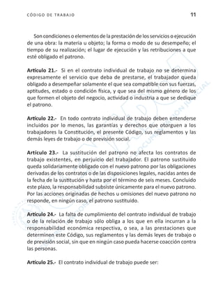 CÓDIGO DE TRABA JO 11
Son condicioneso elementosdelaprestación delosservicioso ejecución
de una obra: la materia u objeto; la forma o modo de su desempeño; el
tiempo de su realización; el lugar de ejecución y las retribuciones a que
esté obligado el patrono.
Artículo 21.- Si en el contrato individual de trabajo no se determina
expresamente el servicio que deba de prestarse, el trabajador queda
obligado a desempeñar solamente el que sea compatible con sus fuerzas,
aptitudes, estado o condición física, y que sea del mismo género de los
que formen el objeto del negocio, actividad o industria a que se dedique
el patrono.
Artículo 22.- En todo contrato individual de trabajo deben entenderse
incluidos por lo menos, las garantías y derechos que otorguen a los
trabajadores la Constitución, el presente Código, sus reglamentos y las
demás leyes de trabajo o de previsión social.
Artículo 23.- La sustitución del patrono no afecta los contratos de
trabajo existentes, en perjuicio del trabajador. El patrono sustituido
queda solidariamente obligado con el nuevo patrono por las obligaciones
derivadas de los contratos o de las disposiciones legales, nacidas antes de
la fecha de la sustitución y hasta por el término de seis meses. Concluido
este plazo, la responsabilidad subsiste únicamente para el nuevo patrono.
Por las acciones originadas de hechos u omisiones del nuevo patrono no
responde, en ningún caso, el patrono sustituido.
Artículo 24.- La falta de cumplimiento del contrato individual de trabajo
o de la relación de trabajo sólo obliga a los que en ella incurran a la
responsabilidad económica respectiva, o sea, a las prestaciones que
determinen este Código, sus reglamentos y las demás leyes de trabajo o
de previsión social, sin que en ningún caso pueda hacerse coacción contra
las personas.
Artículo 25.- El contrato individual de trabajo puede ser:
 