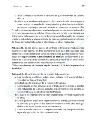 CÓDIGO DE TRABA JO 13
c)	 A los trabajos accidentales o temporales que no excedan de sesenta
días; y
d)	A la prestación de un trabajo para obra determinada, siempre que el
valor de ésta no exceda de cien quetzales, y, si se hubiere señalado
plazo para la entrega, siempre que éste no sea mayor de sesenta días.
En todos estos casos el patrono queda obligado a suministrar al trabajador,
en el momento en que se celebre el contrato, una tarjeta o constancia que
únicamente debe contener la fecha de iniciación de la relación de trabajo y
el salario estipulado y, al vencimiento de cada período de pago, el número
de días o jornadas trabajadas, o el de tareas u obras realizadas.
Artículo 28.- En los demás casos, el contrato individual de trabajo debe
extenderse por escrito, en tres ejemplares: uno que debe recoger cada
parte en el acto de celebrarse y otro que el patrono queda obligado a hacer
llegar al *Departamento Administrativo de Trabajo, directamente o por
medio de la autoridad de trabajo más cercana, dentro de los quince días
posteriores a su celebración, modificación o novación.
*(Dirección General de Trabajo, según Decreto 15-70 del Congreso de la
República).
Artículo 29.- El contrato escrito de trabajo debe contener:
a)	 Los nombres, apellidos, edad, sexo, estado civil, nacionalidad y
vecindad de los contratantes;
b)	La fecha de la iniciación de la relación de trabajo;
c)	 La indicación de los servicios que el trabajador se obliga a prestar,
o la naturaleza de la obra a ejecutar, especificando en lo posible las
características y las condiciones del trabajo;
d) 	El lugar o los lugares donde deben prestarse los servicios o ejecutarse
la obra;
e)	 La designación precisa del lugar donde viva el trabajador cuando se
le contrata para prestar sus servicios o ejecutar una obra en lugar
distinto de aquel donde viva habitualmente;
f)	 La duración del contrato o la expresión de ser por tiempo indefinido
o para la ejecución de obra determinada;
 