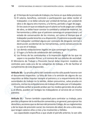 CENTRO NACIONAL DE ANÁLISIS Y DOCUMENTACIÓN JUDICIAL - ORGANISMO JUDICIAL14
g)	 El tiempo de la jornada de trabajo y las horas en que debe prestarse;
h)	El salario, beneficio, comisión o participación que debe recibir el
trabajador; si se debe calcular por unidad de tiempo, por unidad de
obra o de alguna otra manera, y la forma, período y lugar de pago;
Enloscasosenqueseestipulequeelsalariosehadepagarporunidad
de obra, se debe hacer constar la cantidad y calidad de material, las
herramientas y útiles que el patrono convenga en proporcionar y el
estado de conservación de los mismos, así como el tiempo que el
trabajador pueda tenerlos a su disposición. El patrono no puede exigir
del trabajador cantidad alguna por concepto de desgaste normal o
destrucción accidental de las herramientas, como consecuencia de
su uso en el trabajo;
i)	 Las demás estipulaciones legales en que convengan las partes;
j) 	 El lugar y la fecha de celebración del contrato; y
k) 	Las firmas de los contratantes o la impresión digital de los que no
sepan o no puedan firmar, y el número de sus cédulas de vecindad.
El Ministerio de Trabajo y Previsión Social debe imprimir modelos de
contratos para cada una de las categorías de trabajo, a fin de facilitar el
cumplimiento de esta disposición.
Artículo 30.- La prueba plena del contrato escrito sólo puede hacerse con
el documento respectivo. La falta de éste o la omisión de alguno de sus
requisitos se debe imputar siempre al patrono y si a requerimiento de las
autoridades de trabajo no lo exhibe, deben presumirse, salvo prueba en
contrario, ciertas las estipulaciones de trabajo afirmadas por el trabajador.
El contrato verbal se puede probar por los medios generales de prueba
y, al efecto, pueden ser testigos los trabajadores al servicio de un mismo
patrono.
Artículo 31.- Tienen también capacidad para contratar su trabajo, para
percibirydisponerdela retribución convenida y,en general,para ejercerlos
derechosyaccionesquesederivendelpresenteCódigo,desusreglamentos
y de las leyes de previsión social, los menores de edad, de uno u otro sexo,
que tengan catorce años o más y los insolventes y fallidos.
Las capacidades específicas a que alude el párrafo anterior, lo son sólo
 