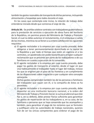 CENTRO NACIONAL DE ANÁLISIS Y DOCUMENTACIÓN JUDICIAL - ORGANISMO JUDICIAL16
también los gastos razonables detransportededichas personas,incluyendo
alimentación y hospedaje para todos durante el viaje.
En los casos que contempla este inciso, la relación de trabajo debe
entenderse iniciada desde que comienza el viaje de ida.
Artículo 34.- Se prohíbe celebrar contratos con trabajadores guatemaltecos
para la prestación de servicios o ejecución de obras fuera del territorio
de la República, sin permiso previo del Ministerio de Trabajo y Previsión
Social, el cual no debe autorizar el reclutamiento, ni el embarque o salida
de los mismos, mientras no se llenen a su entera satisfacción los siguientes
requisitos:
a)	 El agente reclutador o la empresa por cuya cuenta proceda, debe
obligarse a tener permanentemente domiciliado en la capital de
la República y por todo el tiempo que estén en vigencia el o los
contratos, un apoderado con poder bastante para arreglar cualquier
reclamación que se presente por parte de los trabajadores o de sus
familiares en cuanto a ejecución de lo convenido;
b)	El agente reclutador o la empresa por cuya cuenta proceda, debe
pagar los gastos de transporte al exterior, desde el lugar en que
viva habitualmente el trabajador hasta el lugar del trabajo, incluso
los que se originen por el paso de las fronteras y en cumplimiento
de las disposiciones sobre migración o por cualquier otro concepto
semejante.
Dichos gastos comprenden también los de las personas o familiares
del trabajador que vayan con él, si la compañía de éstos se ha
permitido;
c)	 El agente reclutador o la empresa por cuya cuenta proceda, debe
depositar en una institución bancaria nacional, a la orden del
Ministerio de Trabajo y Previsión Social, la suma prudencial que éste
fije o, en su defecto, debe prestar fianza suficiente para garantizar
los gastos de repatriación de los trabajadores o, en su caso, de los
familiares o personas que se haya convenido que los acompañen y
también, para garantizar el pago de los reclamos que se formulen
y justifiquen ante las autoridades de trabajo nacionales, quienes
han de ser las únicas competentes para ordenar el pago de las
 