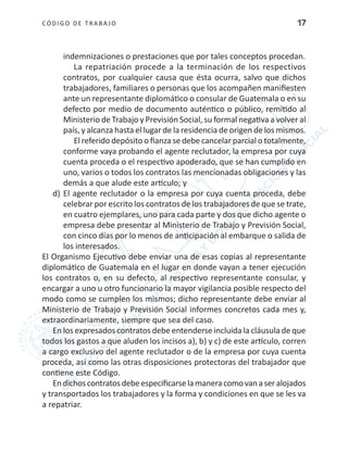 CÓDIGO DE TRABA JO 17
indemnizaciones o prestaciones que por tales conceptos procedan.
La repatriación procede a la terminación de los respectivos
contratos, por cualquier causa que ésta ocurra, salvo que dichos
trabajadores, familiares o personas que los acompañen manifiesten
ante un representante diplomático o consular de Guatemala o en su
defecto por medio de documento auténtico o público, remitido al
Ministerio de Trabajo y Previsión Social, su formal negativa a volver al
país, y alcanza hasta el lugar de la residencia de origen de los mismos.
El referido depósito o fianza se debe cancelar parcial o totalmente,
conforme vaya probando el agente reclutador, la empresa por cuya
cuenta proceda o el respectivo apoderado, que se han cumplido en
uno, varios o todos los contratos las mencionadas obligaciones y las
demás a que alude este artículo; y
d)	El agente reclutador o la empresa por cuya cuenta proceda, debe
celebrar por escrito los contratos de los trabajadores de que se trate,
en cuatro ejemplares, uno para cada parte y dos que dicho agente o
empresa debe presentar al Ministerio de Trabajo y Previsión Social,
con cinco días por lo menos de anticipación al embarque o salida de
los interesados.
El Organismo Ejecutivo debe enviar una de esas copias al representante
diplomático de Guatemala en el lugar en donde vayan a tener ejecución
los contratos o, en su defecto, al respectivo representante consular, y
encargar a uno u otro funcionario la mayor vigilancia posible respecto del
modo como se cumplen los mismos; dicho representante debe enviar al
Ministerio de Trabajo y Previsión Social informes concretos cada mes y,
extraordinariamente, siempre que sea del caso.
En los expresados contratos debe entenderse incluida la cláusula de que
todos los gastos a que aluden los incisos a), b) y c) de este artículo, corren
a cargo exclusivo del agente reclutador o de la empresa por cuya cuenta
proceda, así como las otras disposiciones protectoras del trabajador que
contiene este Código.
Endichoscontratosdebeespecificarselamaneracomovanaseralojados
y transportados los trabajadores y la forma y condiciones en que se les va
a repatriar.
 