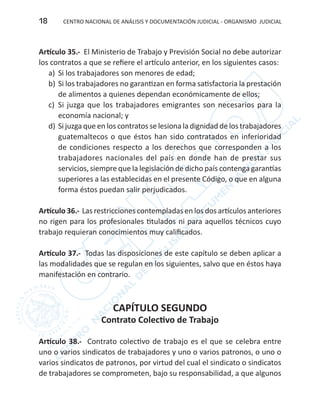 CENTRO NACIONAL DE ANÁLISIS Y DOCUMENTACIÓN JUDICIAL - ORGANISMO JUDICIAL18
Artículo 35.- El Ministerio de Trabajo y Previsión Social no debe autorizar
los contratos a que se refiere el artículo anterior, en los siguientes casos:
a)	 Si los trabajadores son menores de edad;
b)	Si los trabajadores no garantizan en forma satisfactoria la prestación
de alimentos a quienes dependan económicamente de ellos;
c)	 Si juzga que los trabajadores emigrantes son necesarios para la
economía nacional; y
d)	Si juzga que en los contratos se lesiona la dignidad de los trabajadores
guatemaltecos o que éstos han sido contratados en inferioridad
de condiciones respecto a los derechos que corresponden a los
trabajadores nacionales del país en donde han de prestar sus
servicios, siempre que la legislación de dicho país contenga garantías
superiores a las establecidas en el presente Código, o que en alguna
forma éstos puedan salir perjudicados.
Artículo 36.- Las restricciones contempladas en los dos artículos anteriores
no rigen para los profesionales titulados ni para aquellos técnicos cuyo
trabajo requieran conocimientos muy calificados.
Artículo 37.- Todas las disposiciones de este capítulo se deben aplicar a
las modalidades que se regulan en los siguientes, salvo que en éstos haya
manifestación en contrario.
CAPÍTULO SEGUNDO
Contrato Colectivo de Trabajo
Artículo 38.- Contrato colectivo de trabajo es el que se celebra entre
uno o varios sindicatos de trabajadores y uno o varios patronos, o uno o
varios sindicatos de patronos, por virtud del cual el sindicato o sindicatos
de trabajadores se comprometen, bajo su responsabilidad, a que algunos
 