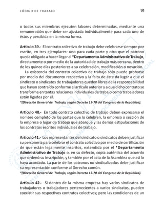 CÓDIGO DE TRABA JO 19
o todos sus miembros ejecuten labores determinadas, mediante una
remuneración que debe ser ajustada individualmente para cada uno de
éstos y percibida en la misma forma.
Artículo 39.- El contrato colectivo de trabajo debe celebrarse siempre por
escrito, en tres ejemplares: uno para cada parte y otro que el patrono
quedaobligadoahacerllegaral *DepartamentoAdministrativodeTrabajo,
directamente o por medio de la autoridad de trabajo más cercana, dentro
de los quince días posteriores a su celebración, modificación o novación.
La existencia del contrato colectivo de trabajo sólo puede probarse
por medio del documento respectivo y la falta de éste da lugar a que el
sindicato o sindicatos de trabajadores queden libres de la responsabilidad
que hayan contraído conforme el artículo anterior y a que dicho contrato se
transforme en tantas relaciones individuales de trabajo como trabajadores
están ligados por él.
*(Dirección General de Trabajo, según Decreto 15-70 del Congreso de la República).
Artículo 40.- En todo contrato colectivo de trabajo deben expresarse el
nombre completo de las partes que lo celebren, la empresa o sección de
la empresa o lugar de trabajo que abarque y las demás estipulaciones de
los contratos escritos individuales de trabajo.
Artículo 41.- Los representantes del sindicato o sindicatos deben justificar
su personería para celebrar el contrato colectivo por medio de certificación
de que están legalmente inscritos, extendida por el *Departamento
Administrativo de Trabajo o, en su defecto, copia auténtica del acuerdo
que ordenó su inscripción, y también por el acta de la Asamblea que así lo
haya acordado. La parte de los patronos no sindicalizados debe justificar
su representación conforme al Derecho común.
*(Dirección General de Trabajo, según Decreto 15-70 del Congreso de la República).
Artículo 42.- Si dentro de la misma empresa hay varios sindicatos de
trabajadores o trabajadores pertenecientes a varios sindicatos, pueden
coexistir sus respectivos contratos colectivos; pero las condiciones de un
 