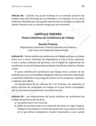 CÓDIGO DE TRABA JO 21
Artículo 48.- Cuando una acción fundada en un contrato colectivo de
trabajo haya sido intentada por un individuo o un sindicato, él o los otros
sindicatos afectados por ella pueden apersonarse en el litigio, en razón del
interés colectivo que su solución tenga para sus miembros.
CAPÍTULO TERCERO
Pactos Colectivos de Condiciones de Trabajo
---
Sección Primera
Disposiciones Generales y Pactos Colectivos de Empresa
o de Centro de Producción Determinado
Artículo 49.- Pacto colectivo de condiciones de trabajo es el que se celebra
entre uno o varios sindicatos de trabajadores y uno o varios patronos,
o uno o varios sindicatos de patronos, con el objeto de reglamentar las
condiciones en que el trabajo deba prestarse y las demás materias relativas
a éste.
El pacto colectivo de condiciones de trabajo tiene carácter de ley
profesional yasusnormasdeben adaptarsetodosloscontratosindividuales
o colectivos existentes o que luego se realicen en las empresas, industrias
o regiones que afecte.
Las disposiciones de los artículos 45 a 52 inclusive, son aplicables al
pacto colectivo de condiciones de trabajo en lo que fueren compatibles
con la naturaleza esencialmente normativa de éste.
Artículo 50.- Las estipulaciones del pacto colectivo de condiciones de
trabajo tienen fuerza de ley para:
a) 	Las partes que lo han suscrito;
b)	Todas las personas que en el momento de entrar en vigor el pacto,
trabajen en la empresa o centro de producción a que aquél se refiera
en lo que dichos trabajadores resulten favorecidos y aun cuando
 