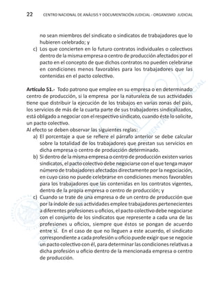 CENTRO NACIONAL DE ANÁLISIS Y DOCUMENTACIÓN JUDICIAL - ORGANISMO JUDICIAL22
no sean miembros del sindicato o sindicatos de trabajadores que lo
hubieren celebrado; y
c)	 Los que concierten en lo futuro contratos individuales o colectivos
dentro de la misma empresa o centro de producción afectados por el
pacto en el concepto de que dichos contratos no pueden celebrarse
en condiciones menos favorables para los trabajadores que las
contenidas en el pacto colectivo.
Artículo 51.- Todo patrono que emplee en su empresa o en determinado
centro de producción, si la empresa por la naturaleza de sus actividades
tiene que distribuir la ejecución de los trabajos en varias zonas del país,
los servicios de más de la cuarta parte de sus trabajadores sindicalizados,
está obligado a negociar con el respectivo sindicato, cuando éste lo solicite,
un pacto colectivo.
Al efecto se deben observar las siguientes reglas:
a)	 El porcentaje a que se refiere el párrafo anterior se debe calcular
sobre la totalidad de los trabajadores que prestan sus servicios en
dicha empresa o centro de producción determinado.
b)	Si dentro de la misma empresa o centro de producción existen varios
sindicatos, el pacto colectivo debe negociarse con el que tenga mayor
número de trabajadores afectados directamente por la negociación,
en cuyo caso no puede celebrarse en condiciones menos favorables
para los trabajadores que las contenidas en los contratos vigentes,
dentro de la propia empresa o centro de producción; y
c)	 Cuando se trate de una empresa o de un centro de producción que
por la índole de sus actividades emplee trabajadores pertenecientes
a diferentes profesiones u oficios, el pacto colectivo debe negociarse
con el conjunto de los sindicatos que represente a cada una de las
profesiones u oficios, siempre que éstos se pongan de acuerdo
entre sí. En el caso de que no lleguen a este acuerdo, el sindicato
correspondiente a cada profesión u oficio puede exigir que se negocie
un pacto colectivo con él, para determinar las condiciones relativas a
dicha profesión u oficio dentro de la mencionada empresa o centro
de producción.
 