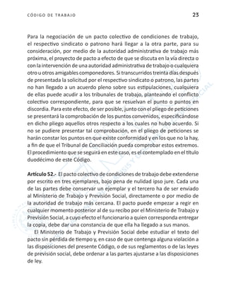 CÓDIGO DE TRABA JO 23
Para la negociación de un pacto colectivo de condiciones de trabajo,
el respectivo sindicato o patrono hará llegar a la otra parte, para su
consideración, por medio de la autoridad administrativa de trabajo más
próxima, el proyecto de pacto a efecto de que se discuta en la vía directa o
con la intervención de una autoridad administrativa de trabajo o cualquiera
otro u otros amigables componedores. Si transcurridos treinta días después
de presentada la solicitud por el respectivo sindicato o patrono, las partes
no han llegado a un acuerdo pleno sobre sus estipulaciones, cualquiera
de ellas puede acudir a los tribunales de trabajo, planteando el conflicto
colectivo correspondiente, para que se resuelvan el punto o puntos en
discordia. Para este efecto, de ser posible, junto con el pliego de peticiones
se presentará la comprobación de los puntos convenidos, especificándose
en dicho pliego aquellos otros respecto a los cuales no hubo acuerdo. Si
no se pudiere presentar tal comprobación, en el pliego de peticiones se
harán constar los puntos en que existe conformidad y en los que no la hay,
a fin de que el Tribunal de Conciliación pueda comprobar estos extremos.
El procedimiento que se seguirá en este caso, es el contemplado en el título
duodécimo de este Código.
Artículo 52.- El pacto colectivo de condiciones de trabajo debe extenderse
por escrito en tres ejemplares, bajo pena de nulidad ipso jure. Cada una
de las partes debe conservar un ejemplar y el tercero ha de ser enviado
al Ministerio de Trabajo y Previsión Social, directamente o por medio de
la autoridad de trabajo más cercana. El pacto puede empezar a regir en
cualquier momento posterior al de su recibo por el Ministerio de Trabajo y
Previsión Social, a cuyo efecto el funcionario a quien corresponda entregar
la copia, debe dar una constancia de que ella ha llegado a sus manos.
El Ministerio de Trabajo y Previsión Social debe estudiar el texto del
pacto sin pérdida de tiempo y, en caso de que contenga alguna violación a
las disposiciones del presente Código, o de sus reglamentos o de las leyes
de previsión social, debe ordenar a las partes ajustarse a las disposiciones
de ley.
 