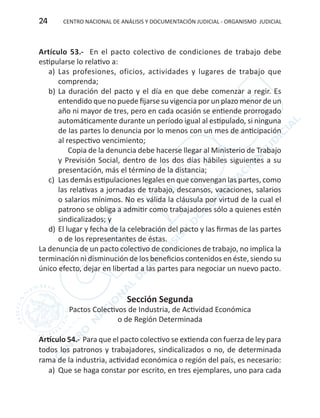CENTRO NACIONAL DE ANÁLISIS Y DOCUMENTACIÓN JUDICIAL - ORGANISMO JUDICIAL24
Artículo 53.- En el pacto colectivo de condiciones de trabajo debe
estipularse lo relativo a:
a)	 Las profesiones, oficios, actividades y lugares de trabajo que
comprenda;
b)	La duración del pacto y el día en que debe comenzar a regir. Es
entendido que no puede fijarse su vigencia por un plazo menor de un
año ni mayor de tres, pero en cada ocasión se entiende prorrogado
automáticamente durante un período igual al estipulado, si ninguna
de las partes lo denuncia por lo menos con un mes de anticipación
al respectivo vencimiento;
Copia de la denuncia debe hacerse llegar al Ministerio de Trabajo
y Previsión Social, dentro de los dos días hábiles siguientes a su
presentación, más el término de la distancia;
c)	 Las demás estipulaciones legales en que convengan las partes, como
las relativas a jornadas de trabajo, descansos, vacaciones, salarios
o salarios mínimos. No es válida la cláusula por virtud de la cual el
patrono se obliga a admitir como trabajadores sólo a quienes estén
sindicalizados; y
d)	El lugar y fecha de la celebración del pacto y las firmas de las partes
o de los representantes de éstas.
La denuncia de un pacto colectivo de condiciones de trabajo, no implica la
terminación ni disminución de los beneficios contenidos en éste, siendo su
único efecto, dejar en libertad a las partes para negociar un nuevo pacto.
Sección Segunda
Pactos Colectivos de Industria, de Actividad Económica
o de Región Determinada
Artículo 54.- Para que el pacto colectivo se extienda con fuerza de ley para
todos los patronos y trabajadores, sindicalizados o no, de determinada
rama de la industria, actividad económica o región del país, es necesario:
a)	 Que se haga constar por escrito, en tres ejemplares, uno para cada
 