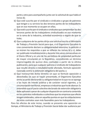 CÓDIGO DE TRABA JO 25
parte y otro para acompañarlo junto con la solicitud de que habla el
inciso d);
b)	Que esté suscrito por el sindicato o sindicatos o grupo de patronos
que tengan a su servicio las dos terceras partes de los trabajadores
que en ese momento se ocupen en ellas;
c)	 Queestésuscritoporelsindicatoosindicatosquecomprendanlasdos
terceras partes de los trabajadores sindicalizados en ese momento
en la rama de la industria, actividad económica o región de que se
trate;
d)	Que cualquiera de las partes dirija una solicitud escrita al Ministerio
de Trabajo y Previsión Social para que, si el Organismo Ejecutivo lo
cree conveniente declare su obligatoriedad extensiva; la petición si
se reúnen los requisitos a que se refieren los incisos b) y c), debe
ser publicada inmediatamente y durante tres veces consecutivas en
el Diario Oficial y en uno de los periódicos de propiedad particular
de mayor circulación en la República, concediendo un término
improrrogable de quince días, contados a partir de la última
publicación, para que cualquier patrono o sindicato de trabajadores
que resulte directa o indudablemente afectado, formule oposición
razonada contra la extensión obligatoria del pacto; y
e)	 Que transcurrido dicho término sin que se formule oposición o
desechadas las que se hayan presentado, el Organismo Ejecutivo
emita acuerdo declarando su obligatoriedad en lo que no se oponga
a las leyes de interés público y de carácter social vigentes, y la
circunscripción territorial, empresas o industrias que ha de abarcar. Es
entendido que el pacto colectivo declarado de extensión obligatoria
debeaplicarseapesardecualquierdisposiciónencontrariocontenida
en los contratos individuales o colectivos que las empresas que afecte
tengan celebrados, salvo en aquellos puntos en que las estipulaciones
de estos contratos sean más favorables para los trabajadores.
Para los efectos de este inciso, cuando se presente una oposición en
tiempo, el Ministerio de Trabajo y Previsión Social debe dar audiencia por
 