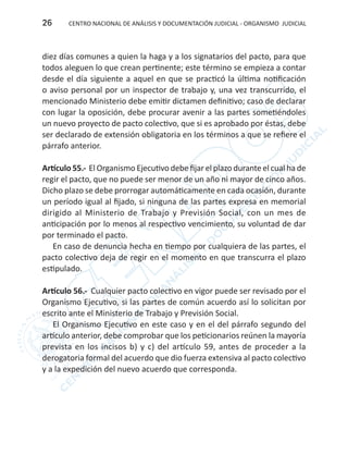 CENTRO NACIONAL DE ANÁLISIS Y DOCUMENTACIÓN JUDICIAL - ORGANISMO JUDICIAL26
diez días comunes a quien la haga y a los signatarios del pacto, para que
todos aleguen lo que crean pertinente; este término se empieza a contar
desde el día siguiente a aquel en que se practicó la última notificación
o aviso personal por un inspector de trabajo y, una vez transcurrido, el
mencionado Ministerio debe emitir dictamen definitivo; caso de declarar
con lugar la oposición, debe procurar avenir a las partes sometiéndoles
un nuevo proyecto de pacto colectivo, que si es aprobado por éstas, debe
ser declarado de extensión obligatoria en los términos a que se refiere el
párrafo anterior.
Artículo 55.- El Organismo Ejecutivo debe fijar el plazo durante el cual ha de
regir el pacto, que no puede ser menor de un año ni mayor de cinco años.
Dicho plazo se debe prorrogar automáticamente en cada ocasión, durante
un período igual al fijado, si ninguna de las partes expresa en memorial
dirigido al Ministerio de Trabajo y Previsión Social, con un mes de
anticipación por lo menos al respectivo vencimiento, su voluntad de dar
por terminado el pacto.
En caso de denuncia hecha en tiempo por cualquiera de las partes, el
pacto colectivo deja de regir en el momento en que transcurra el plazo
estipulado.
Artículo 56.- Cualquier pacto colectivo en vigor puede ser revisado por el
Organismo Ejecutivo, si las partes de común acuerdo así lo solicitan por
escrito ante el Ministerio de Trabajo y Previsión Social.
El Organismo Ejecutivo en este caso y en el del párrafo segundo del
artículo anterior, debe comprobar que los peticionarios reúnen la mayoría
prevista en los incisos b) y c) del artículo 59, antes de proceder a la
derogatoria formal del acuerdo que dio fuerza extensiva al pacto colectivo
y a la expedición del nuevo acuerdo que corresponda.
 