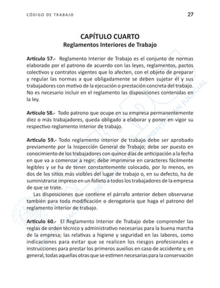 CÓDIGO DE TRABA JO 27
CAPÍTULO CUARTO
Reglamentos Interiores de Trabajo
Artículo 57.- Reglamento Interior de Trabajo es el conjunto de normas
elaborado por el patrono de acuerdo con las leyes, reglamentos, pactos
colectivos y contratos vigentes que lo afecten, con el objeto de preparar
y regular las normas a que obligadamente se deben sujetar él y sus
trabajadores con motivo de la ejecución o prestación concreta del trabajo.
No es necesario incluir en el reglamento las disposiciones contenidas en
la ley.
Artículo 58.- Todo patrono que ocupe en su empresa permanentemente
diez o más trabajadores, queda obligado a elaborar y poner en vigor su
respectivo reglamento interior de trabajo.
Artículo 59.- Todo reglamento interior de trabajo debe ser aprobado
previamente por la Inspección General de Trabajo; debe ser puesto en
conocimiento de los trabajadores con quince días de anticipación a la fecha
en que va a comenzar a regir; debe imprimirse en caracteres fácilmente
legibles y se ha de tener constantemente colocado, por lo menos, en
dos de los sitios más visibles del lugar de trabajo o, en su defecto, ha de
suministrarse impreso en un folleto a todos los trabajadores de la empresa
de que se trate.
Las disposiciones que contiene el párrafo anterior deben observarse
también para toda modificación o derogatoria que haga el patrono del
reglamento interior de trabajo.
Artículo 60.- El Reglamento Interior de Trabajo debe comprender las
reglas de orden técnico y administrativo necesarias para la buena marcha
de la empresa; las relativas a higiene y seguridad en las labores, como
indicaciones para evitar que se realicen los riesgos profesionales e
instrucciones para prestar los primeros auxilios en caso de accidente y, en
general,todasaquellasotrasqueseestimennecesariasparalaconservación
 