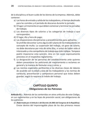 CENTRO NACIONAL DE ANÁLISIS Y DOCUMENTACIÓN JUDICIAL - ORGANISMO JUDICIAL28
de la disciplina y el buen cuido de los bienes de la empresa. Además, debe
contener:
a)	 Las horas de entrada y salida de los trabajadores, el tiempo destinado
para las comidas y el período de descanso durante la jornada;
b)	El lugar y el momento en que deben comenzar y terminar las jornadas
de trabajo;
c)	 Los diversos tipos de salarios y las categorías de trabajo a que
correspondan;
d) 	El lugar, día y hora de pago;
e)	 Las disposiciones disciplinarias y procedimientos para aplicarlas.
Se prohíbe descontar suma alguna del salario de los trabajadores en
concepto de multa. La suspensión del trabajo, sin goce de salario,
no debe decretarse por más de ocho días, ni antes de haber oído al
interesado y a los compañeros de trabajo que éste indique. Tampoco
podrá imponerse esta sanción, sino en los casos expresamente
previstos en el respectivo reglamento;
f) 	La designación de las personas del establecimiento ante quienes
deben presentarse las peticiones de mejoramiento o reclamos en
general y la manera de formular unas y otros; y
g)	 Las normas especiales pertinentes a las diversas clases de labores
de acuerdo con la edad y sexo de los trabajadores y las normas de
conducta, presentación y compostura personal que éstos deben
guardar, según lo requiera la índole del trabajo.
CAPÍTULO QUINTO
Obligaciones de los Patronos
Artículo 61.- Además de las contenidas en otros artículos de este Código,
en sus reglamentos y en las leyes de previsión social, son obligaciones de
los patronos:
a)	 (Reformado por el Artículo 1 del Decreto 18-2001 del Congreso de la República).
Enviar dentro del improrrogable plazo de los dos primeros meses
 