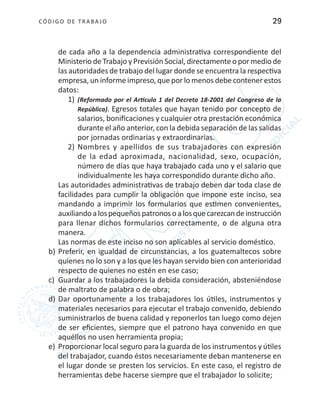 CÓDIGO DE TRABA JO 29
de cada año a la dependencia administrativa correspondiente del
Ministerio de Trabajo y Previsión Social, directamente o por medio de
las autoridades de trabajo del lugar donde se encuentra la respectiva
empresa, un informe impreso, que por lo menos debe contener estos
datos:
1)	(Reformado por el Artículo 1 del Decreto 18-2001 del Congreso de la
República). Egresos totales que hayan tenido por concepto de
salarios, bonificaciones y cualquier otra prestación económica
durante el año anterior, con la debida separación de las salidas
por jornadas ordinarias y extraordinarias.
2)	Nombres y apellidos de sus trabajadores con expresión
de la edad aproximada, nacionalidad, sexo, ocupación,
número de días que haya trabajado cada uno y el salario que
individualmente les haya correspondido durante dicho año.
Las autoridades administrativas de trabajo deben dar toda clase de
facilidades para cumplir la obligación que impone este inciso, sea
mandando a imprimir los formularios que estimen convenientes,
auxiliandoalospequeñospatronosoalosquecarezcandeinstrucción
para llenar dichos formularios correctamente, o de alguna otra
manera.
Las normas de este inciso no son aplicables al servicio doméstico.
b)	Preferir, en igualdad de circunstancias, a los guatemaltecos sobre
quienes no lo son y a los que les hayan servido bien con anterioridad
respecto de quienes no estén en ese caso;
c)	 Guardar a los trabajadores la debida consideración, absteniéndose
de maltrato de palabra o de obra;
d)	Dar oportunamente a los trabajadores los útiles, instrumentos y
materiales necesarios para ejecutar el trabajo convenido, debiendo
suministrarlos de buena calidad y reponerlos tan luego como dejen
de ser eficientes, siempre que el patrono haya convenido en que
aquéllos no usen herramienta propia;
e)	 Proporcionar local seguro para la guarda de los instrumentos y útiles
del trabajador, cuando éstos necesariamente deban mantenerse en
el lugar donde se presten los servicios. En este caso, el registro de
herramientas debe hacerse siempre que el trabajador lo solicite;
 