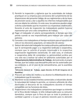 CENTRO NACIONAL DE ANÁLISIS Y DOCUMENTACIÓN JUDICIAL - ORGANISMO JUDICIAL30
f) 	Permitir la inspección y vigilancia que las autoridades de trabajo
practiquen en su empresa para cerciorarse del cumplimiento de las
disposiciones del presente Código, de sus reglamentos y de las leyes
de previsión social, y dar a aquéllas los informes indispensables que
con ese objeto les soliciten. En este caso, los patronos pueden exigir
a dichas autoridades que les muestren sus respectivas credenciales.
Durante el acto de inspección los trabajadores podrán hacerse
representar por uno o dos compañeros de trabajo;
g)	 Pagar al trabajador el salario correspondiente al tiempo que éste
pierda cuando se vea imposibilitado para trabajar por culpa del
patrono;
h)	Conceder a los trabajadores el tiempo necesario para el ejercicio del
voto en las elecciones populares, sin reducción de salario;
i)	 Deducirdelsalariodeltrabajadorlascuotasordinariasyextraordinarias
que le corresponda pagar a su respectivo sindicato o cooperativa,
siempre que lo solicite el propio interesado o la respectiva
organización legalmente constituida. En este caso, el sindicato
o cooperativa debe de comprobar su personalidad jurídica por
una sola vez y realizar tal cobro en talonarios autorizados por el
*Departamento Administrativo de Trabajo, demostrando al propio
tiempo, que las cuotas cuyo descuento pida son las autorizadas por
sus estatutos o, en el caso de las extraordinarias, por la asamblea
general;
	 *(Dirección General de Trabajo, según Decreto 15-70 del Congreso de la
República).
j)	 Procurar por todos los medios a su alcance la alfabetización de sus
trabajadores que lo necesiten;
k)	 Mantener en los establecimientos comerciales o industriales donde
la naturaleza del trabajo lo permita, un número suficiente de sillas
destinadas al descanso de los trabajadores durante el tiempo
compatible con las funciones de éstos;
l)	 Proporcionar a los trabajadores campesinos que tengan su vivienda
en la finca donde trabajan, la leña indispensable para su consumo
doméstico, siempre que la finca de que se trate la produzca en
cantidad superior a la que el patrono necesite para la atención
 