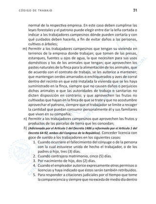 CÓDIGO DE TRABA JO 31
normal de la respectiva empresa. En este caso deben cumplirse las
leyes forestales y el patrono puede elegir entre dar la leña cortada o
indicar a los trabajadores campesinos dónde pueden cortarla y con
qué cuidados deben hacerlo, a fin de evitar daños a las personas,
cultivos o árboles;
m)	Permitir a los trabajadores campesinos que tengan su vivienda en
terrenos de la empresa donde trabajan; que tomen de las presas,
estanques, fuentes u ojos de agua, la que necesiten para sus usos
domésticos y los de los animales que tengan; que aprovechen los
pastos naturales de la finca para la alimentación de los animales, que
de acuerdo con el contrato de trabajo, se les autorice a mantener;
que mantengan cerdos amarrados o enchiquerados y aves de corral
dentro del recinto en que esté instalada la vivienda que se les haya
suministrado en la finca, siempre que no causen daños o perjuicios
dichos animales o que las autoridades de trabajo o sanitarias no
dicten disposición en contrario; y que aprovechen las frutas no
cultivadas que hayan en la finca de que se trate y que no acostumbre
aprovechar el patrono, siempre que el trabajador se limite a recoger
la cantidad que puedan consumir personalmente él y sus familiares
que vivan en su compañía;
n) 	Permitir a los trabajadores campesinos que aprovechen los frutos y
productos de las parcelas de tierra que les concedan;
ñ)	(Adicionado por el Artículo 1 del Decreto 1486 y reformado por el Artículo 1 del
Decreto 64-92, ambos del Congreso de la República). Conceder licencia con
goce de sueldo a los trabajadores en los siguientes casos:
1.	 Cuando ocurriere el fallecimiento del cónyuge o de la persona
con la cual estuviese unida de hecho el trabajador, o de los
padres o hijo, tres (3) días.
2.	 Cuando contrajera matrimonio, cinco (5) días.
3.	 Por nacimiento de hijo, dos (2) días.
4.	 Cuando el empleador autorice expresamente otros permisos o
licencias y haya indicado que éstos serán también retribuidos.
5.	 Para responder a citaciones judiciales por el tiempo que tome
la comparecencia y siempre que no exceda de medio día dentro
 
